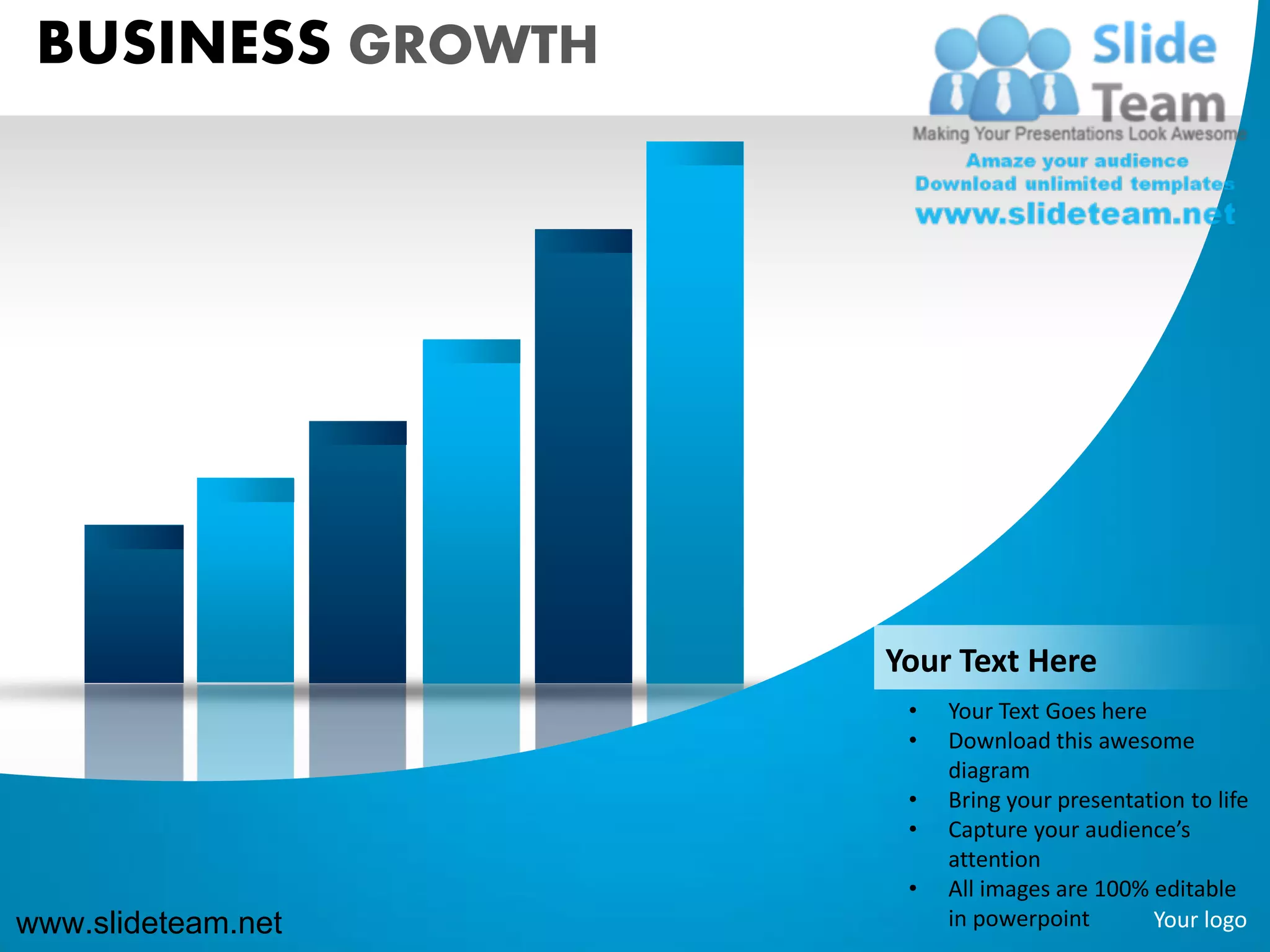 BUSINESS GROWTH




                    Your Text Here
                     •   Your Text Goes here
                     •   Download this awesome
                         diagram
                     •   Bring your presentation to life
                     •   Capture your audience’s
                         attention
                     •   All images are 100% editable
www.slideteam.net        in powerpoint       Your logo
 