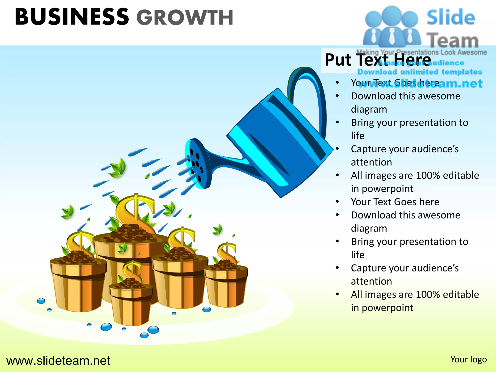BUSINESS GROWTH
                    Put Text Here
                     •   Your Text Goes here
                     •   Download this awesome
                         diagram
                     •   Bring your presentation to
                         life
                     •   Capture your audience’s
                         attention
                     •   All images are 100% editable
                         in powerpoint
                     •   Your Text Goes here
                     •   Download this awesome
                         diagram
                     •   Bring your presentation to
                         life
                     •   Capture your audience’s
                         attention
                     •   All images are 100% editable
                         in powerpoint



www.slideteam.net                             Your logo
 
