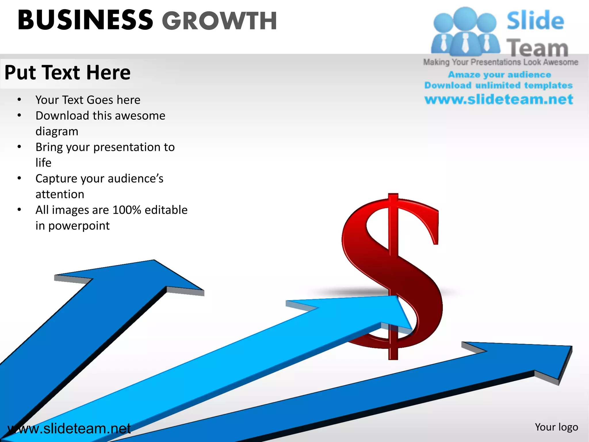 BUSINESS GROWTH
Put Text Here
 •   Your Text Goes here
 •   Download this awesome
     diagram
 •   Bring your presentation to
     life
 •   Capture your audience’s
     attention
 •   All images are 100% editable
     in powerpoint




www.slideteam.net                   Your logo
 