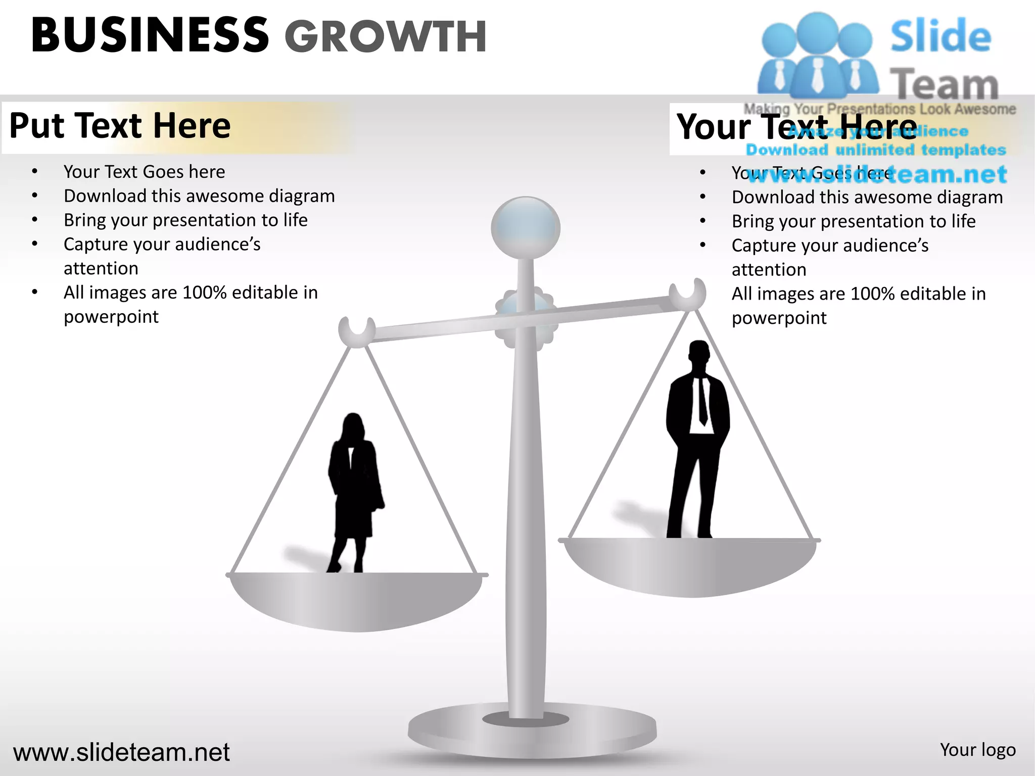 BUSINESS GROWTH
Put Text Here                          Your Text Here
 •   Your Text Goes here                •   Your Text Goes here
 •   Download this awesome diagram      •   Download this awesome diagram
 •   Bring your presentation to life    •   Bring your presentation to life
 •   Capture your audience’s            •   Capture your audience’s
     attention                              attention
 •   All images are 100% editable in    •   All images are 100% editable in
     powerpoint                             powerpoint




www.slideteam.net                                                  Your logo
 
