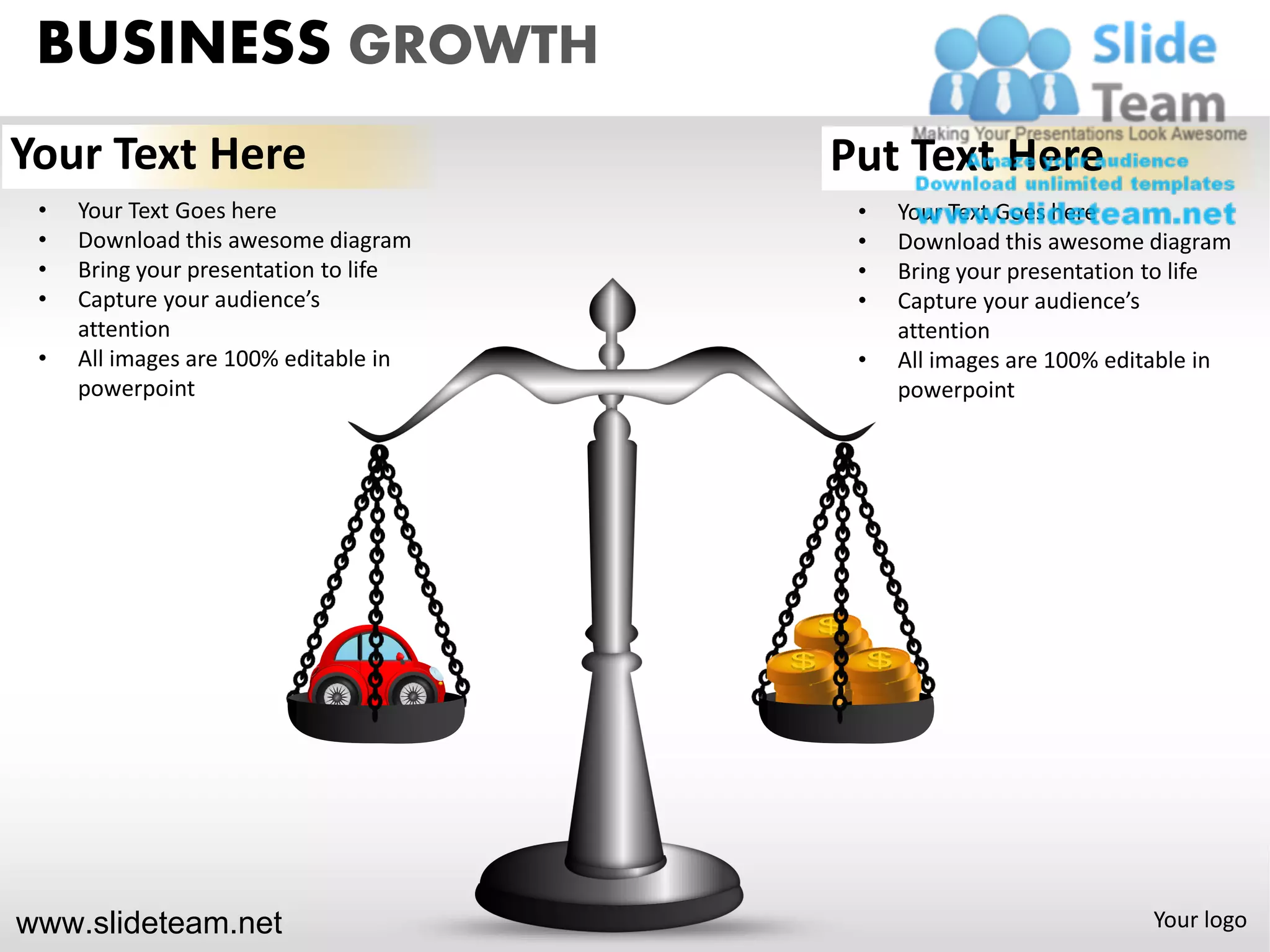 BUSINESS GROWTH
Your Text Here                         Put Text Here
 •   Your Text Goes here                •   Your Text Goes here
 •   Download this awesome diagram      •   Download this awesome diagram
 •   Bring your presentation to life    •   Bring your presentation to life
 •   Capture your audience’s            •   Capture your audience’s
     attention                              attention
 •   All images are 100% editable in    •   All images are 100% editable in
     powerpoint                             powerpoint




www.slideteam.net                                                  Your logo
 