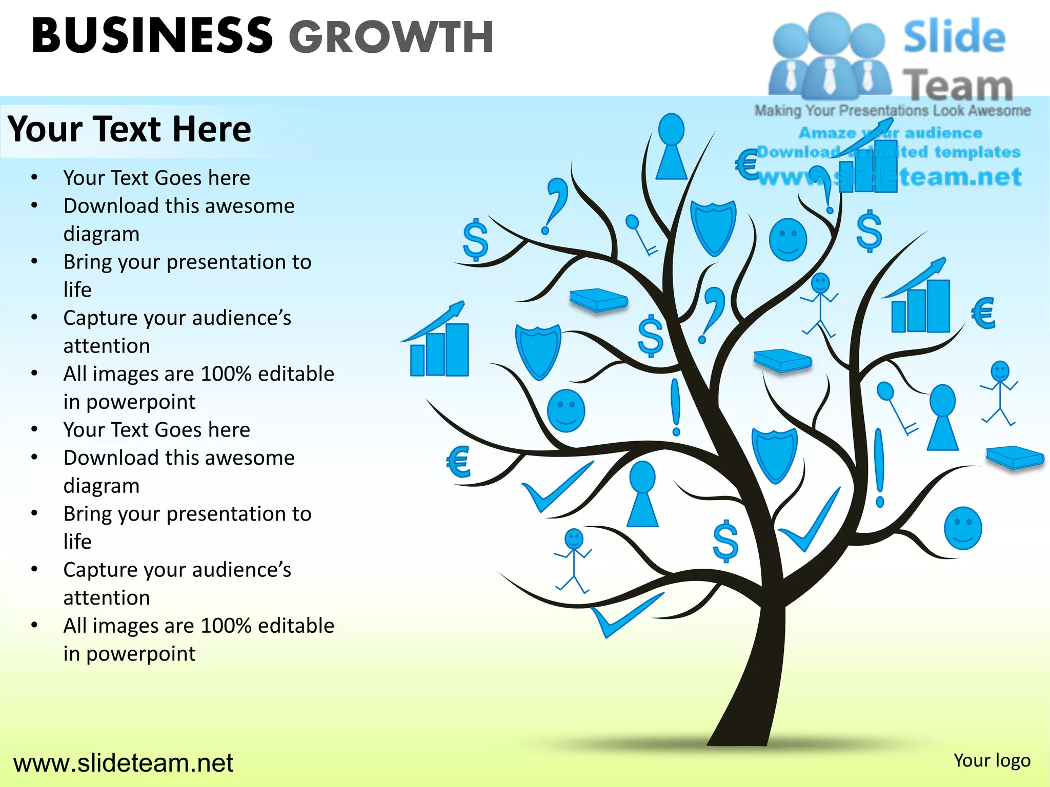 BUSINESS GROWTH
Your Text Here
 •   Your Text Goes here
 •   Download this awesome
     diagram
 •   Bring your presentation to
     life
 •   Capture your audience’s
     attention
 •   All images are 100% editable
     in powerpoint
 •   Your Text Goes here
 •   Download this awesome
     diagram
 •   Bring your presentation to
     life
 •   Capture your audience’s
     attention
 •   All images are 100% editable
     in powerpoint



www.slideteam.net                   Your logo
 