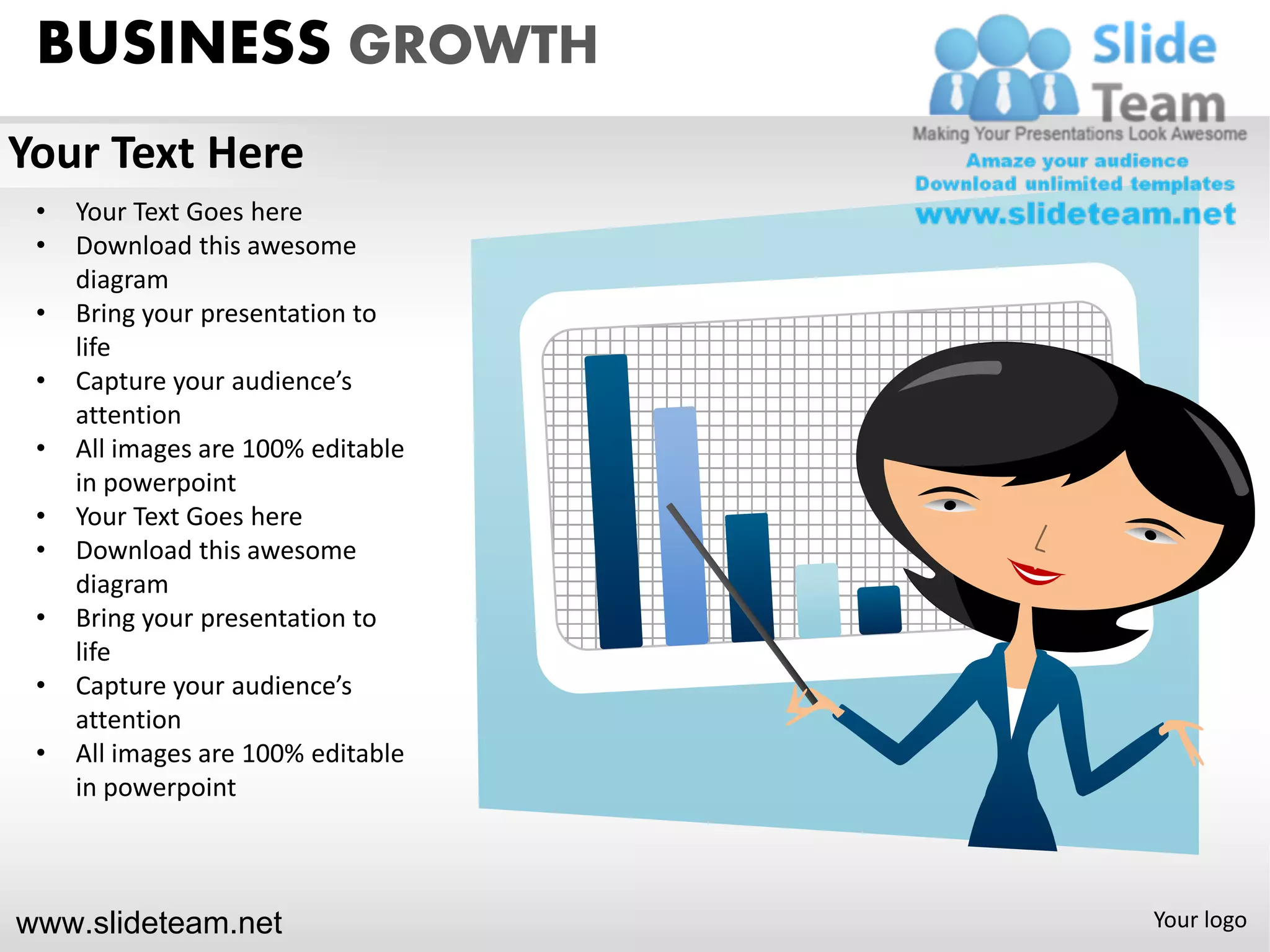 BUSINESS GROWTH
Your Text Here
 •   Your Text Goes here
 •   Download this awesome
     diagram
 •   Bring your presentation to
     life
 •   Capture your audience’s
     attention
 •   All images are 100% editable
     in powerpoint
 •   Your Text Goes here
 •   Download this awesome
     diagram
 •   Bring your presentation to
     life
 •   Capture your audience’s
     attention
 •   All images are 100% editable
     in powerpoint



www.slideteam.net                   Your logo
 