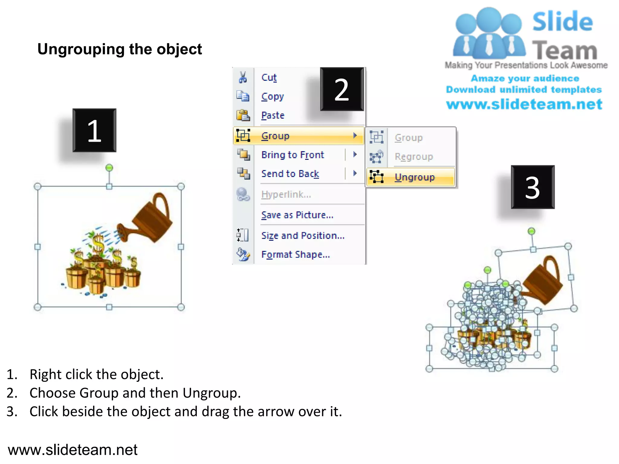 Ungrouping the object

                                                    2
            1
                                                         3




1. Right click the object.
2. Choose Group and then Ungroup.
3. Click beside the object and drag the arrow over it.

www.slideteam.net
 