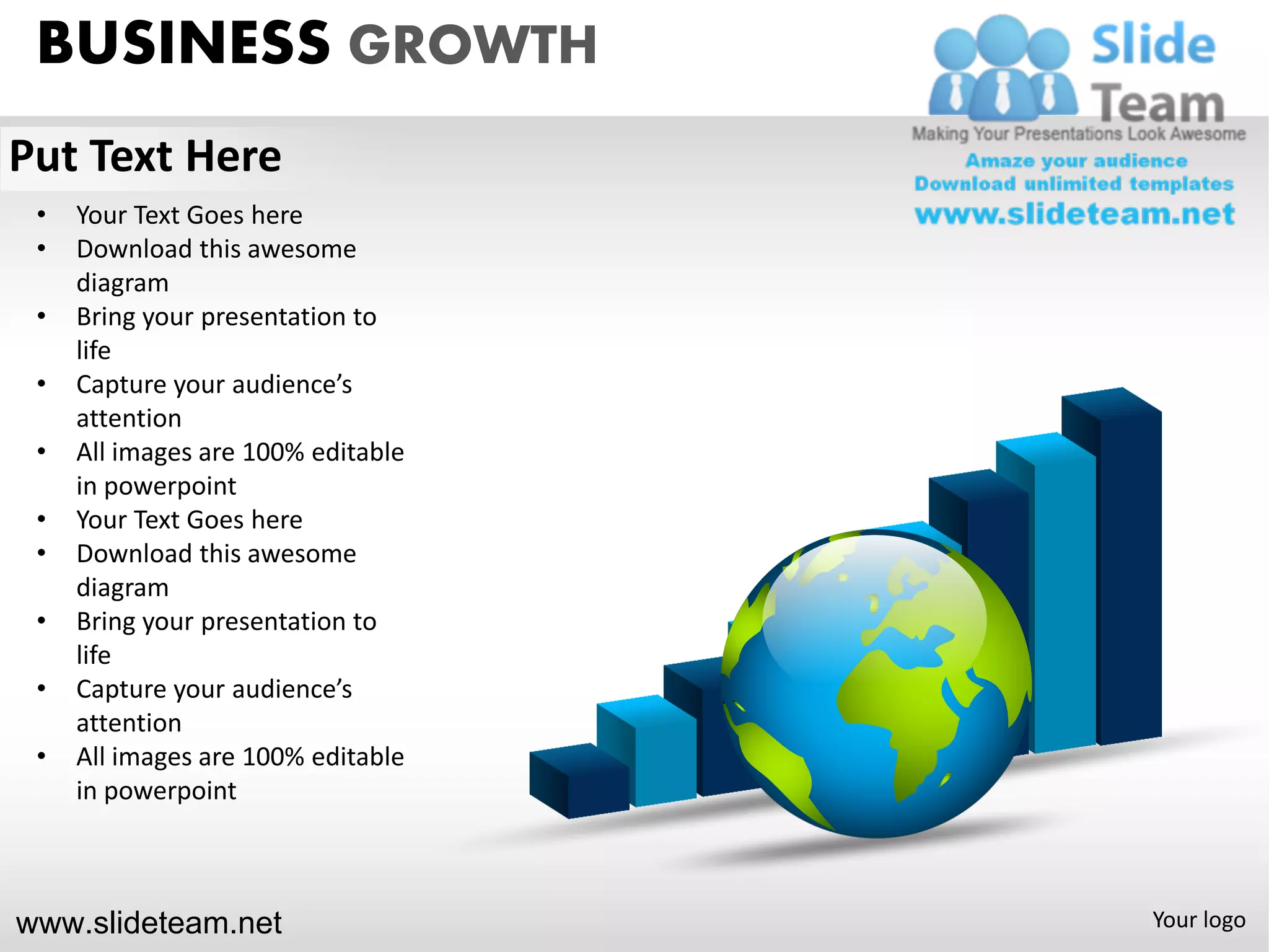 BUSINESS GROWTH
Put Text Here
 •   Your Text Goes here
 •   Download this awesome
     diagram
 •   Bring your presentation to
     life
 •   Capture your audience’s
     attention
 •   All images are 100% editable
     in powerpoint
 •   Your Text Goes here
 •   Download this awesome
     diagram
 •   Bring your presentation to
     life
 •   Capture your audience’s
     attention
 •   All images are 100% editable
     in powerpoint



www.slideteam.net                   Your logo
 