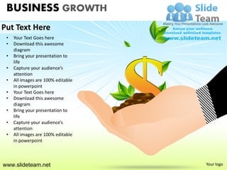 BUSINESS GROWTH
Put Text Here
 •   Your Text Goes here
 •   Download this awesome
     diagram
 •   Bring your presentation to
     life
 •   Capture your audience’s
     attention
 •   All images are 100% editable
     in powerpoint
 •   Your Text Goes here
 •   Download this awesome
     diagram
 •   Bring your presentation to
     life
 •   Capture your audience’s
     attention
 •   All images are 100% editable
     in powerpoint



www.slideteam.net                   Your logo
 