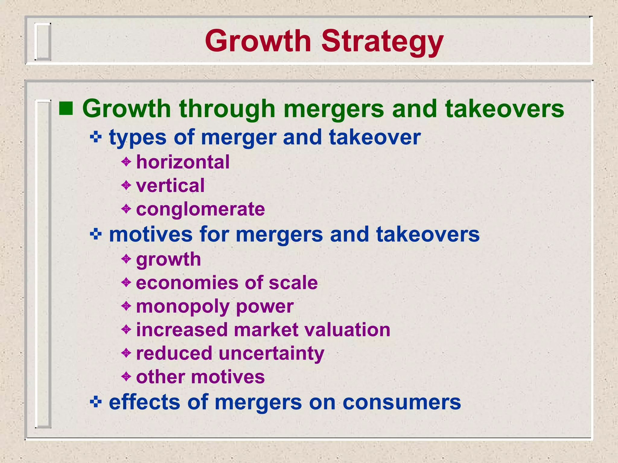 Growth Strategy Growth through mergers and takeovers types of merger and takeover horizontal vertical conglomerate motives for mergers and takeovers growth economies of scale monopoly power increased market valuation reduced uncertainty other motives effects of mergers on consumers 