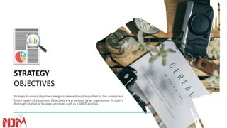 STRATEGY
OBJECTIVES
Strategic business objectives are goals deemed most important to the current and
future health of a business. Objectives are prioritized by an organization through a
thorough analysis of business practices such as a SWOT analysis.
 