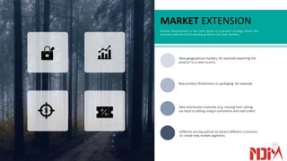 MARKET EXTENSION
Market development is the name given to a growth strategy where the
business seeks to sell its existing products into new markets.
New geographical markets; for example exporting the
product to a new country
New product dimensions or packaging: for example
New distribution channels (e.g. moving from selling
via retail to selling using e-commerce and mail order)
Different pricing policies to attract different customers
or create new market segments
 