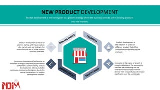 Market development is the name given to a growth strategy where the business seeks to sell its existing products
into new markets.
NEW PRODUCT DEVELOPMENT
DEVELOPMENT
Product development is
the creation of a new or
different product that offers
innovative new benefits to the
end user.
Innovation is the engine of growth in
today's marketplace. The pressures to
innovate are unrelenting and the
contribution to total sales revenue
derived from new products will increase
significantly over the next decade.
Product development is the set of
activities starting with the perception
of a market need and ending in the
production and sale of a new product
satisfying that need.
Continuous improvement has become an
important strategy in improving organizational
performance. Unfortunately, product
development is often excluded in
continuous improvement programs due to the
special characteristics of product
development activities.
 