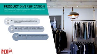 PRODUCT DIVERSIFICATION
Diversification is the name given to the growth strategy where a business
markets new products in new markets.
This is an inherently more risk strategy because the
business is moving into markets in which it has little
or no experience.
01
03 However, for the right balance between risk and reward, a
marketing strategy of diversification can be highly
rewarding.
02
For a business to adopt a diversification strategy,
therefore, it must have a clear idea about what it expects
to gain from the strategy and an honest assessment of
the risks.
 