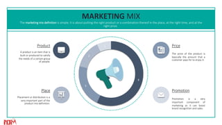8
3
2
1
MARKETING MIX
The marketing mix definition is simple. It is about putting the right product or a combination thereof in the place, at the right time, and at the
right price.
Promotion is a very
important component of
marketing as it can boost
brand recognition and sales.
Promotion
The price of the product is
basically the amount that a
customer pays for to enjoy it.
Price
Placement or distribution is a
very important part of the
product mix definition.
Place
A product is an item that is
built or produced to satisfy
the needs of a certain group
of people.
Product
 