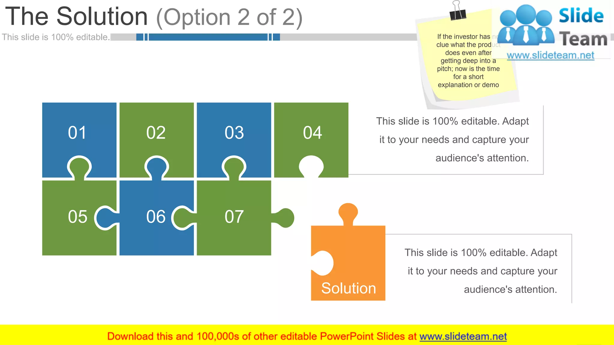 This slide is 100% editable.
This slide is 100% editable. Adapt
it to your needs and capture your
audience's attention.
This slide is 100% editable. Adapt
it to your needs and capture your
audience's attention.
The Solution (Option 2 of 2)
10
05
02
07
0401 03
06
Solution
If the investor has no
clue what the product
does even after
getting deep into a
pitch; now is the time
for a short
explanation or demo
 