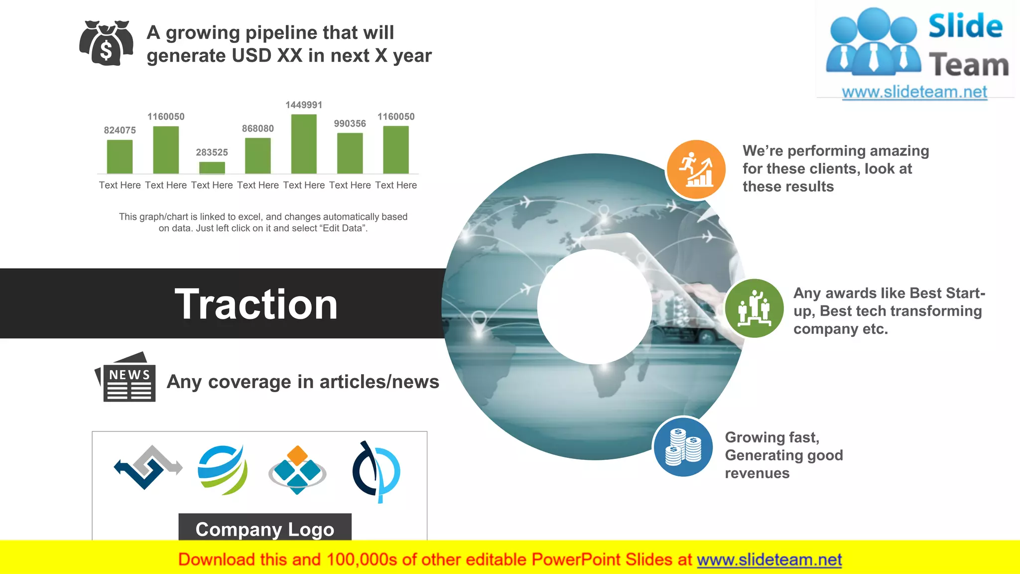 15
Traction
Any coverage in articles/news
824075
1160050
283525
868080
1449991
990356
1160050
Text Here Text Here Text Here Text Here Text Here Text Here Text Here
This graph/chart is linked to excel, and changes automatically based
on data. Just left click on it and select “Edit Data”.
A growing pipeline that will
generate USD XX in next X year
We’re performing amazing
for these clients, look at
these results
Any awards like Best Start-
up, Best tech transforming
company etc.
Growing fast,
Generating good
revenues
Company Logo
 
