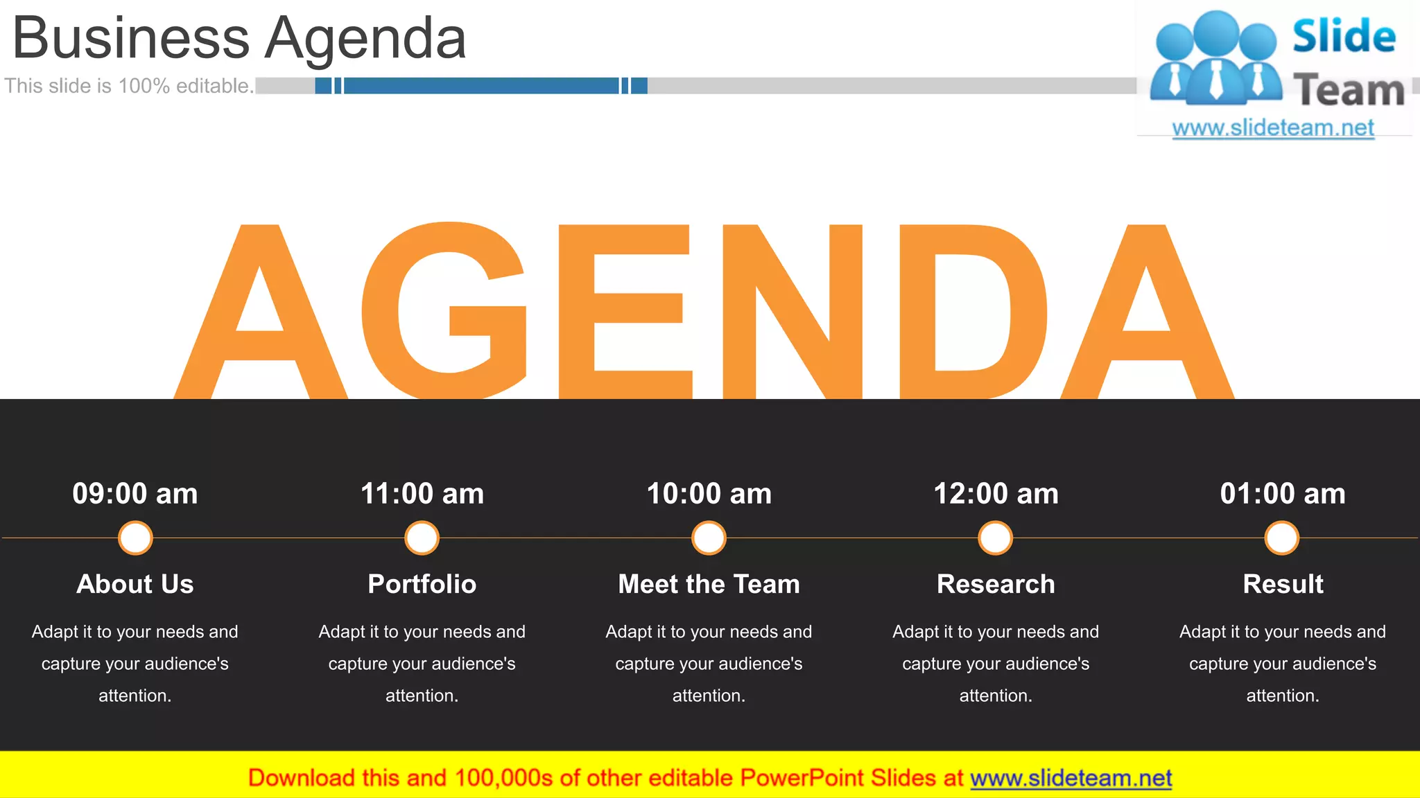 This slide is 100% editable.
AGENDA
Business Agenda
2
Adapt it to your needs and
capture your audience's
attention.
About Us
09:00 am
Adapt it to your needs and
capture your audience's
attention.
Meet the Team
10:00 am
Adapt it to your needs and
capture your audience's
attention.
Portfolio
11:00 am
Adapt it to your needs and
capture your audience's
attention.
Research
12:00 am
Adapt it to your needs and
capture your audience's
attention.
Result
01:00 am
 