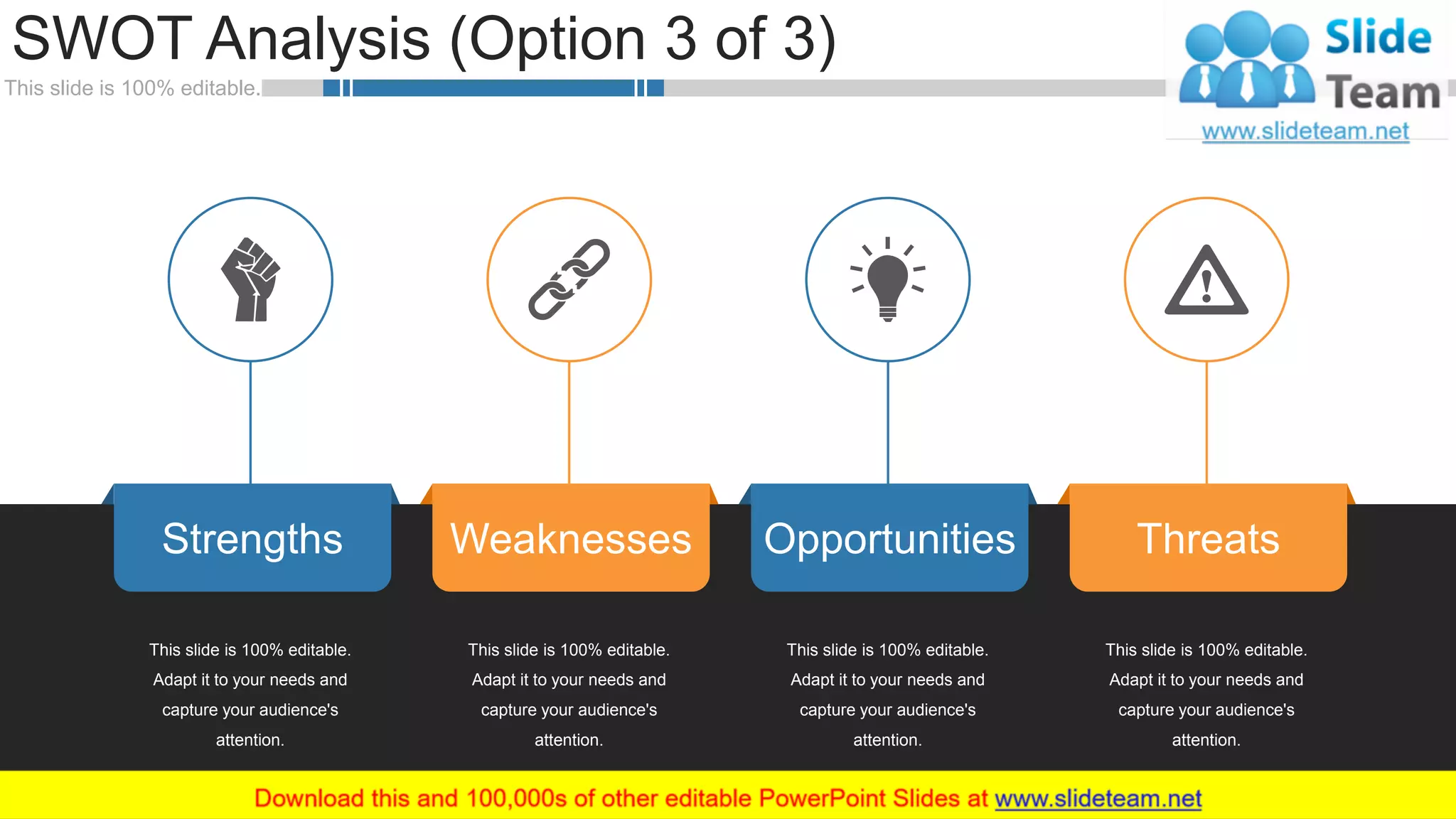 This slide is 100% editable.
SWOT Analysis (Option 3 of 3)
WWW.COMPANY.COM 3030
Strengths OpportunitiesWeaknesses Threats
This slide is 100% editable.
Adapt it to your needs and
capture your audience's
attention.
This slide is 100% editable.
Adapt it to your needs and
capture your audience's
attention.
This slide is 100% editable.
Adapt it to your needs and
capture your audience's
attention.
This slide is 100% editable.
Adapt it to your needs and
capture your audience's
attention.
 