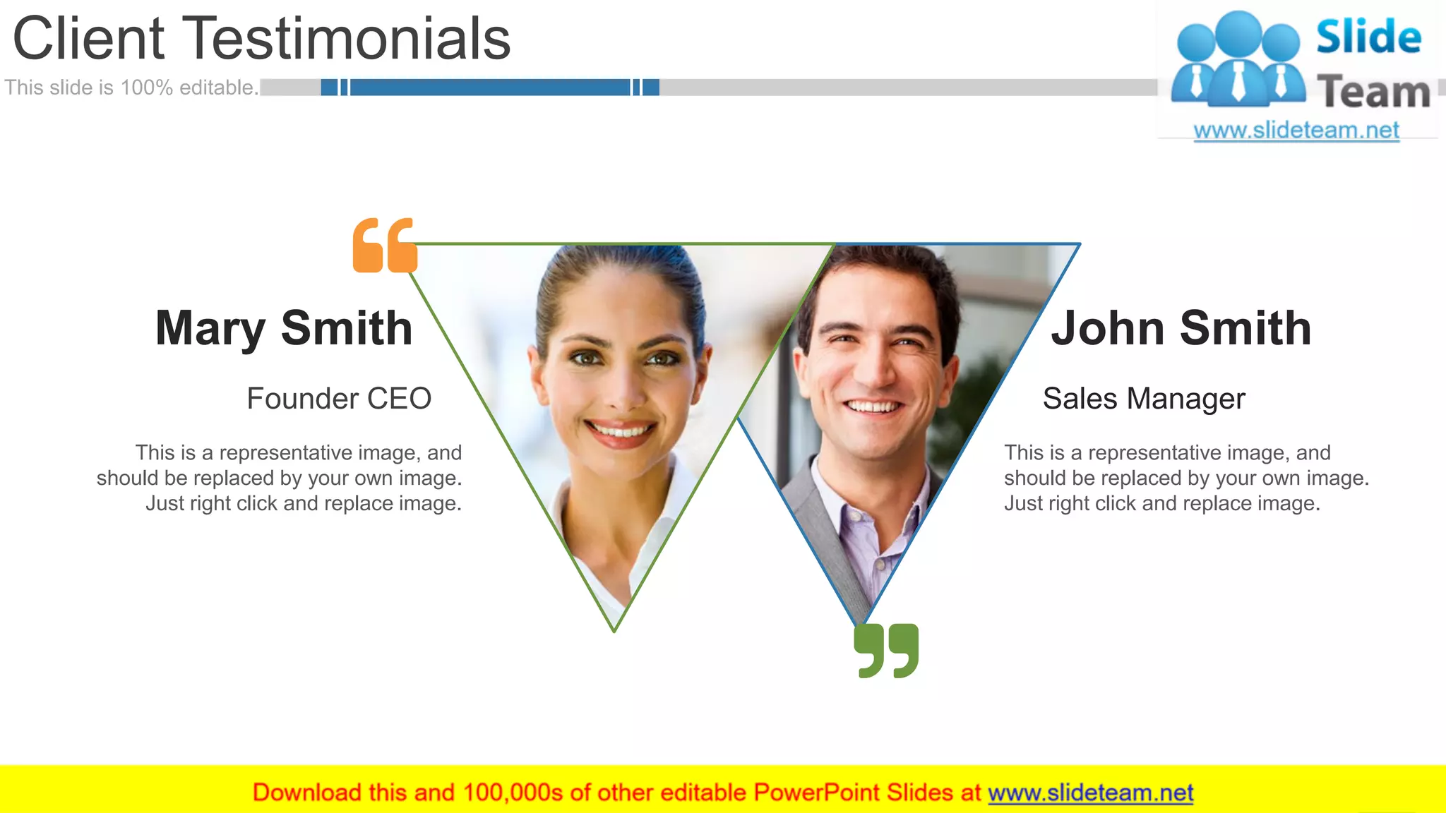 This slide is 100% editable.
Client Testimonials
37
Mary Smith
Founder CEO
This is a representative image, and
should be replaced by your own image.
Just right click and replace image.
John Smith
Sales Manager
This is a representative image, and
should be replaced by your own image.
Just right click and replace image.
 