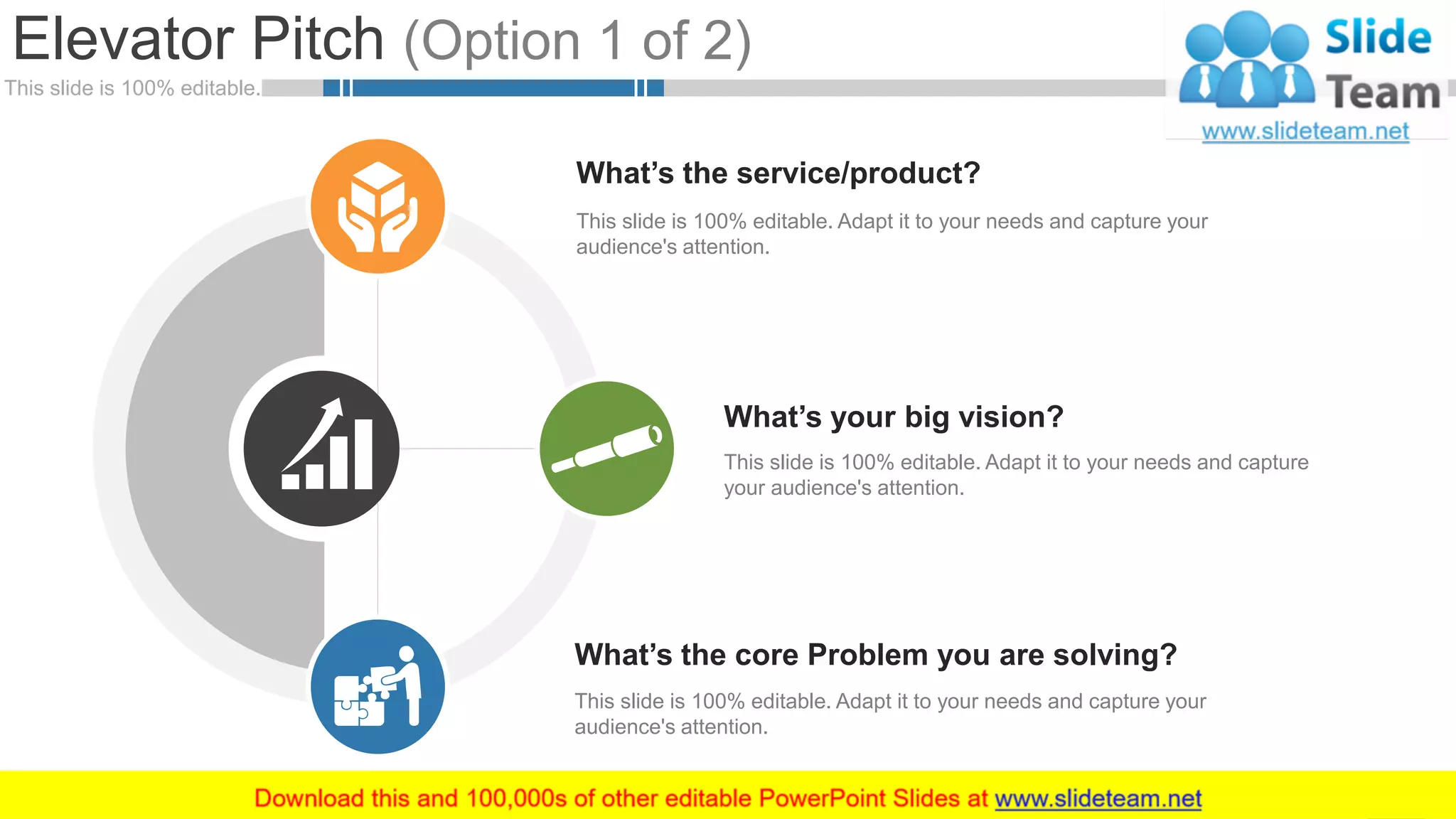 This slide is 100% editable.
Elevator Pitch (Option 1 of 2)
5
This slide is 100% editable. Adapt it to your needs and capture your
audience's attention.
What’s the service/product?
This slide is 100% editable. Adapt it to your needs and capture your
audience's attention.
What’s the core Problem you are solving?
This slide is 100% editable. Adapt it to your needs and capture
your audience's attention.
What’s your big vision?
 