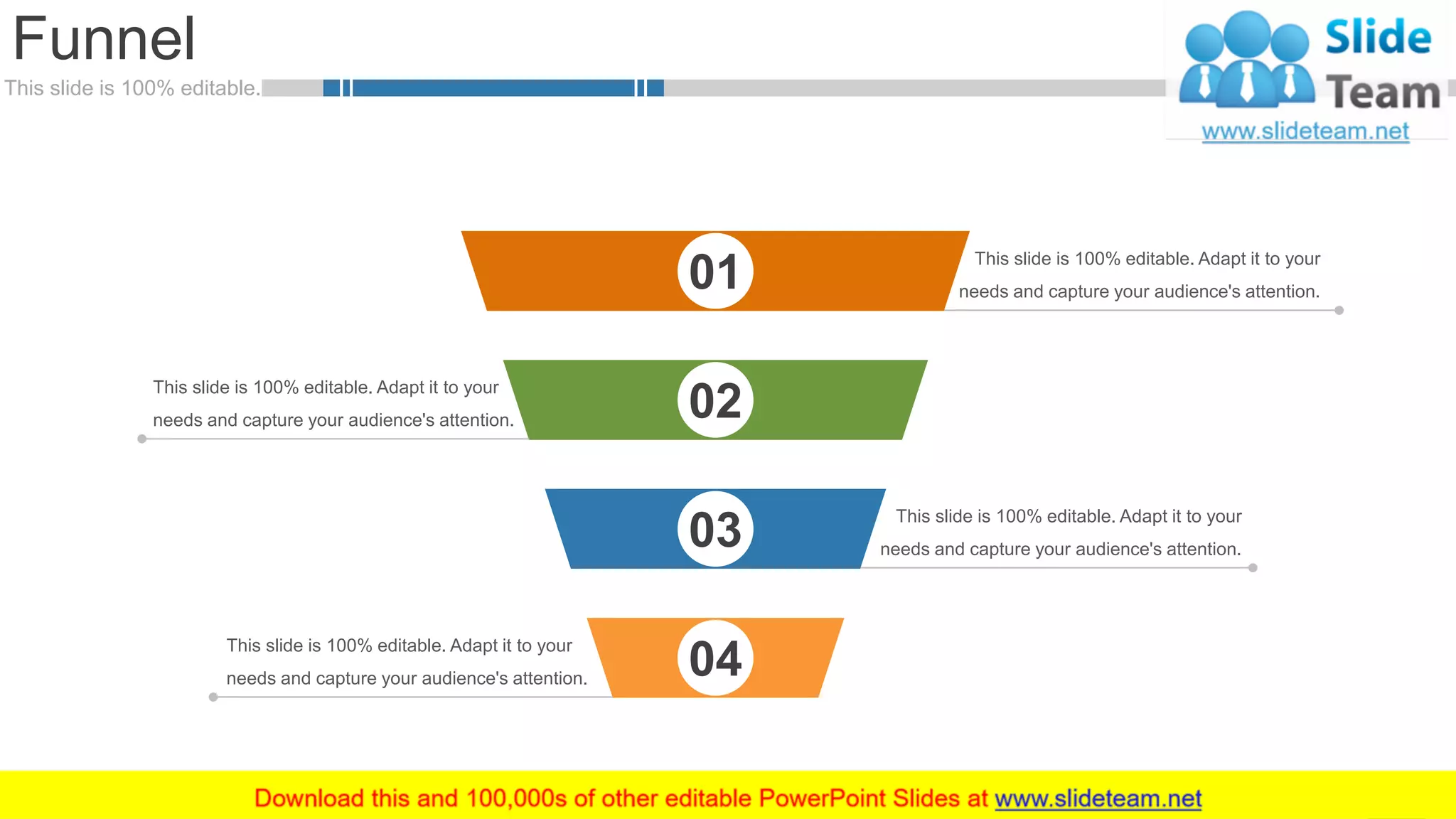 This slide is 100% editable.
This slide is 100% editable. Adapt it to your
needs and capture your audience's attention.
This slide is 100% editable. Adapt it to your
needs and capture your audience's attention.
This slide is 100% editable. Adapt it to your
needs and capture your audience's attention.
Funnel
57
01
02
03
04
This slide is 100% editable. Adapt it to your
needs and capture your audience's attention.
 