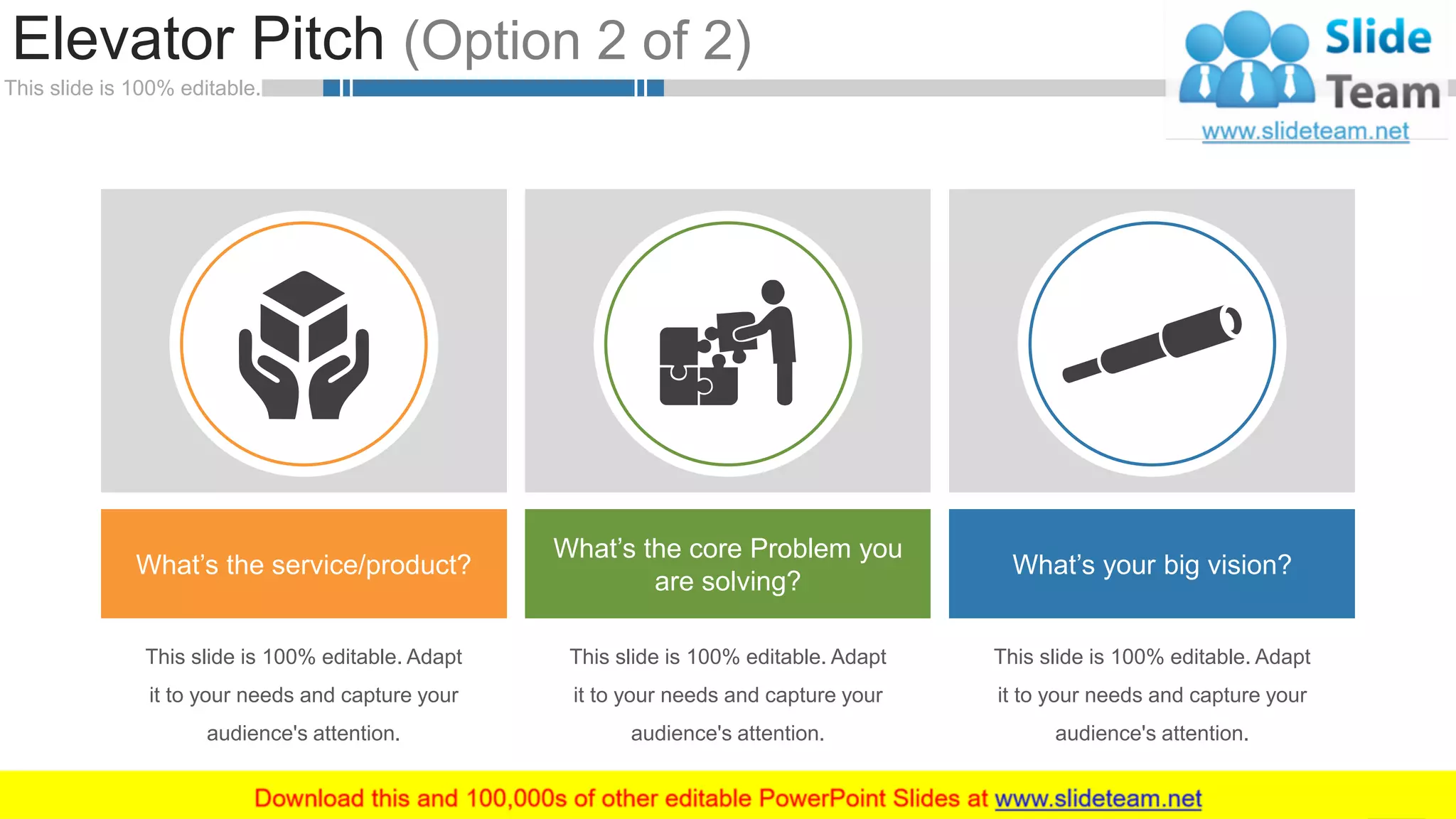 This slide is 100% editable.
Elevator Pitch (Option 2 of 2)
6
This slide is 100% editable. Adapt
it to your needs and capture your
audience's attention.
This slide is 100% editable. Adapt
it to your needs and capture your
audience's attention.
What’s the service/product?
What’s the core Problem you
are solving?
What’s your big vision?
This slide is 100% editable. Adapt
it to your needs and capture your
audience's attention.
 