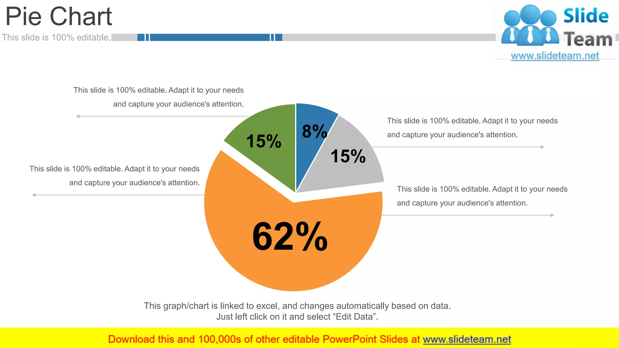 This slide is 100% editable.
Pie Chart
60
8%
15%
62%
15%
This slide is 100% editable. Adapt it to your needs
and capture your audience's attention.
This slide is 100% editable. Adapt it to your needs
and capture your audience's attention.
This slide is 100% editable. Adapt it to your needs
and capture your audience's attention.
This slide is 100% editable. Adapt it to your needs
and capture your audience's attention.
This graph/chart is linked to excel, and changes automatically based on data.
Just left click on it and select “Edit Data”.
 