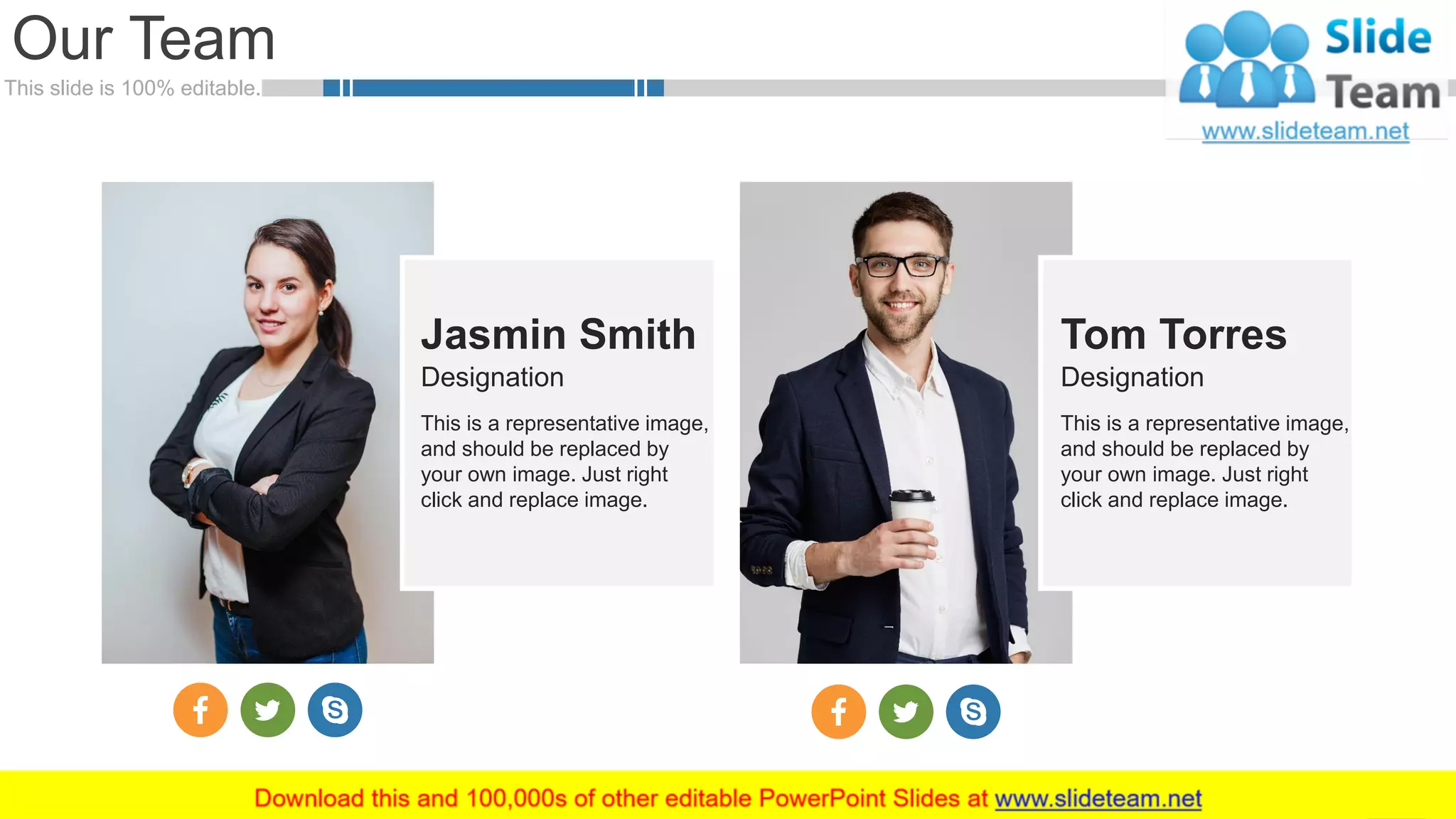 This slide is 100% editable.
Our Team
7
Jasmin Smith
This is a representative image,
and should be replaced by
your own image. Just right
click and replace image.
Designation
Tom Torres
This is a representative image,
and should be replaced by
your own image. Just right
click and replace image.
Designation
 