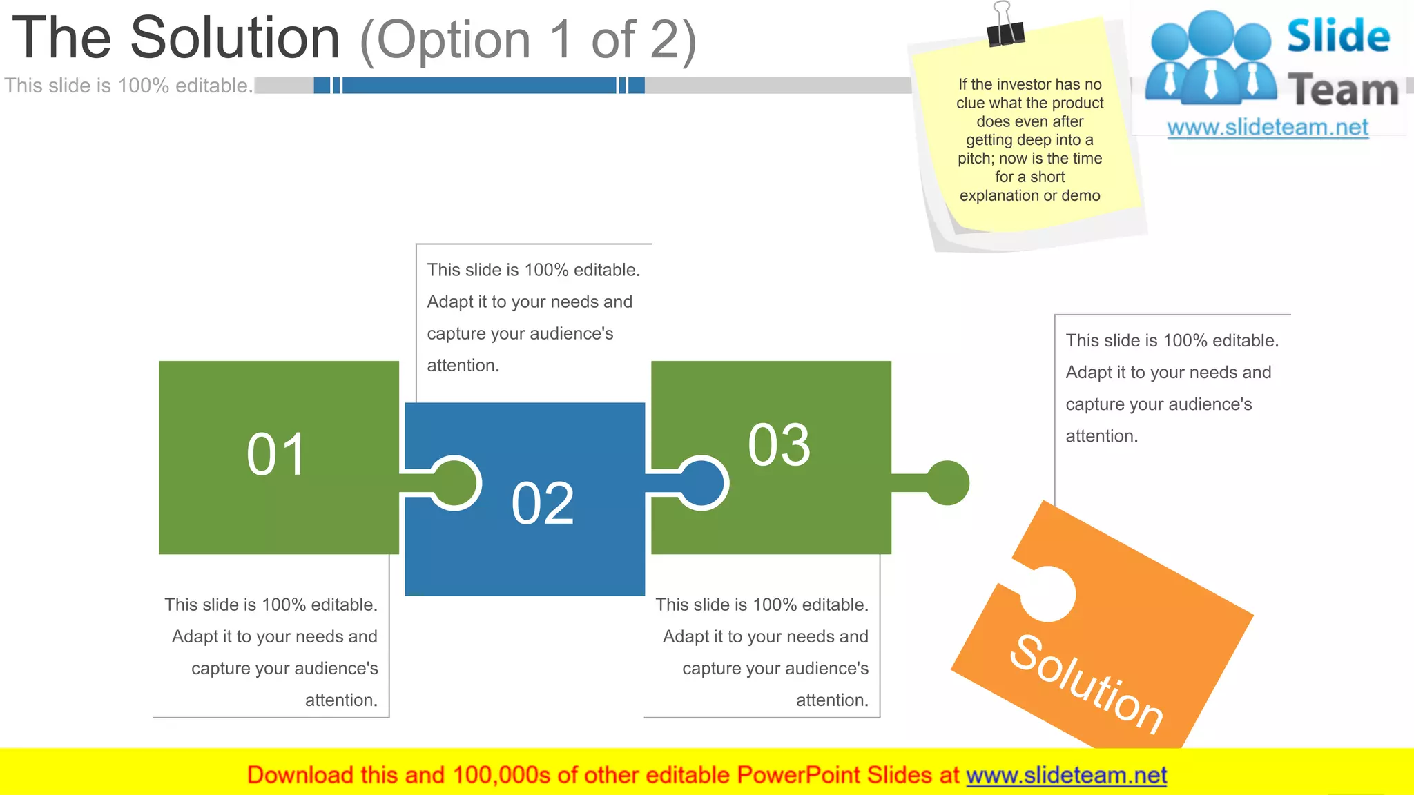 This slide is 100% editable.
The Solution (Option 1 of 2)
9
This slide is 100% editable. Adapt
it to your needs and capture your
audience's attention.
This slide is 100% editable.
Adapt it to your needs and
capture your audience's
attention.
This slide is 100% editable. Adapt
it to your needs and capture your
audience's attention.
This slide is 100% editable.
Adapt it to your needs and
capture your audience's
attention.
This slide is 100% editable.
Adapt it to your needs and
capture your audience's
attention.
This slide is 100% editable.
Adapt it to your needs and
capture your audience's
attention.
01
02
03
If the investor has no
clue what the product
does even after
getting deep into a
pitch; now is the time
for a short
explanation or demo
 