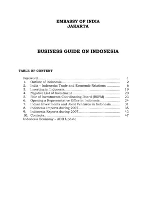 EMBASSY OF INDIA
JAKARTA

BUSINESS GUIDE ON INDONESIA

TABLE OF CONTENT
Foreword ........ ........................................................................
1. Outline of Indonesia .........................................................
2. India – Indonesia: Trade and Economic Relations .............
3. Investing in Indonesia.......................................................
4. Negative List of Investment ...............................................
5. Role of Investments Coordinating Board (BKPM) ...............
6. Opening a Representative Office in Indonesia....................
7. Indian Investments and Joint Ventures in Indonesia.........
8. Indonesia Imports during 2007.........................................
9. Indonesia Exports during 2007.........................................
10. Contacts.. ........................................................................
Indonesia Economy – ADB Update

1
2
6
19
20
23
24
31
35
43
47

 