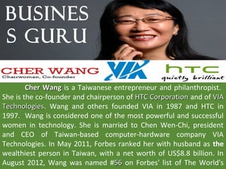 BUSINES
S GURU

        Cher Wang is a Taiwanese entrepreneur and philanthropist.
She is the co-founder and chairperson of HTC Corporation and of VIA
Technologies. Wang and others founded VIA in 1987 and HTC in
Technologies
1997. Wang is considered one of the most powerful and successful
women in technology. She is married to Chen Wen-Chi, president
and CEO of Taiwan-based computer-hardware company VIA
Technologies. In May 2011, Forbes ranked her with husband as the
wealthiest person in Taiwan, with a net worth of US$8.8 billion. In
August 2012, Wang was named #56 on Forbes' list of The World's
 