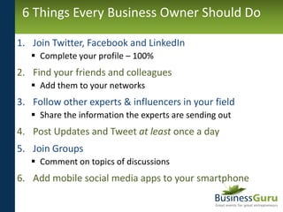 6 Things Every Business Owner Should Do

1. Join Twitter, Facebook and LinkedIn
    Complete your profile – 100%
2. Find ...
