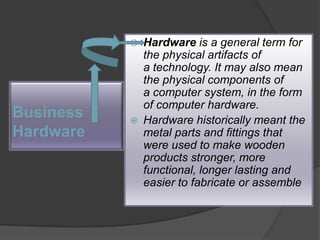Hardware is a general term for the physical artifacts of a technology. It may also mean the physical components of a computer system, in the form of computer hardware. Hardware historically meant the metal parts and fittings that were used to make wooden products stronger, more functional, longer lasting and easier to fabricate or assemble                    Business             Hardware 