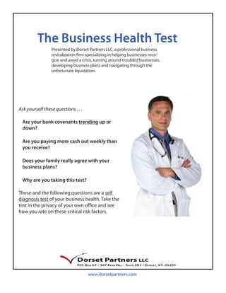The Business Health Test
                 Presented by Dorset Partners LLC, a professional business
                 revitalization firm specializing in helping businesses reco-
                 gize and avoid a crisis, turning around troubled businesses,
                 developing business plans and navigating through the
                 unfortunate liquidation.




Ask yourself these questions . . .

 Are your bank covenants trending up or
 down?

 Are you paying more cash out weekly than
 you receive?

 Does your family really agree with your
 business plans?

 Why are you taking this test?

These and the following questions are a self
diagnosis test of your business health. Take the
test in the privacy of your own office and see
how you rate on these critical risk factors.




                                     www.dorsetpartners.com
 