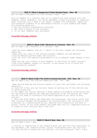 BUS 311 Week 2 Assignment Critical Analysis Paper - New - $8
BUS 311 Week 2 Assignment Critical Analysis Paper - New
Give an example of a contract that you or someone you know entered into (for
example, rental agreement, cell phone agreement, property purchase or lease—car,
home, furniture, etc.; home or car repair, student loan agreement). Apply the
five essential elements of an enforceable contract to your example and answer
the following questions.
1. Was the contract successfully fulfilled?
2. Was there a breach of the contract?
3. If so, what remedies were available?
to viewthe entire page, clickhere
BUS 311 Week 2 DQ 1 Elements of a Contract - New - $3
BUS 311 Week 2 DQ 1 Elements of a Contract - New
Read the Case Campbell Soup Co. v. Wentz in the text. Answer the following
questions:
1.What were the terms of the contract between Campbell and the Wentzes?
2.Did the Wentzes perform under the contract?
3.Did the court find specific performance to be an adequate legal remedy in this
case?
4.Why did the court refuse to help Campbell in enforcing its legal contract?
5.How could Campbell change its contract in the future so as to avoid the
unconsionability problem?
to viewthe entire page, clickhere
BUS 311 Week 2 DQ 2 The Uniform Commercial Code - UCC - New - $3
BUS 311 Week 2 DQ 2 The Uniform Commercial Code - UCC - New
Read the Ace Heating and Cooling scenario in your text and answer the following
questions:
a. Under UCC 2-302, who has the best chance of getting out of the contract due
to unconsionability?
b. The symbol for justice features a woman wearing a blindfold illustrating that
the law should be applied the same way regardless of who the parties are. Does
the UCC rule seem to contradict this? Which approach do you think is more
ethical?
c. Note that both Glamour and Shady Rest are businesses, and courts rarely find
that contracts between two businesses are unconscionable. The rationale is that
a business is a sophisticated entity, familiar with transactions and able to
protect itself. Do you think Glamour and Shady Rest are in a comparable position
in regard to this contract? Why or why not?
to viewthe entire page, clickhere
BUS 311 Week 2 Quiz - New - $6
BUS 311 Week 2 Quiz - New
1. Katrina is complaining to her landlord about the six-inch long cockroaches in
her apartment. The landlord scoffs, saying: “Cockroaches don’t get that big!
I'll pay $10,000 to anyone who can show me a six-inch cockroach.” Will, a bug
 