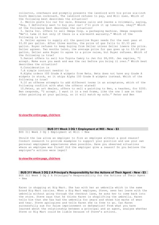 collector, overhears and promptly presents the landlord with his prize six-inch
South American cockroach. The landlord refuses to pay, and Will sues. Which of
the following best describes the situation?
2. Merlin posts his car for sale. Breanna calls and leaves a voicemail, saying,
“Hey, I definitely want to buy your car! I’ll pick it up tomorrow, okay?” Which
of the following best describes the situation?
3. Delta Inc. offers to sell Omega Corp. a packaging machine. Omega responds
“We’ll take it but only if there is a six-month warranty.” Which of the
following is true?
4. Seller agrees to supply all the gasoline Buyer needs for the next year at
$3.00 per gallon. After three months, the price of gas falls to $2.33 per
gallon. Buyer refuses to keep buying from Seller unless Seller lowers the price.
Seller agrees. Two months later, the average price for gas goes up to $3.50 per
gallon. Seller asks Buyer to agree to a price raise, but Buyer refuses. Which of
the following is true?
5.Daniel offers to sell his Toyota Camry to Jen for $8,000. Jen replies, “I
accept. Make sure you wash and wax the car before you bring it over.” Which best
describes the situation?
6.Consideration is
7.A simple contract need(s) to
8.Alpha orders 100 Grade A widgets from Beta. Beta does not have any Grade A
widgets in stock, so it ships Alpha 100 Grade B widgets instead. Which of the
following is true?
9.If an offeree attempts to add different terms in an acceptance, which of the
following conflict with what the offeror stated?
10.Peter, an art dealer, offers to sell a painting to Ben, a teacher, for $200.
Ben responds, “I accept. I want it in a red frame, like the one I saw on that
other painting at your gallery, so it will match my sofa.” Peter and Ben
to viewthe entire page, clickhere
BUS 311 Week 3 DQ 1 Employment at Will - New - $3
BUS 311 Week 3 DQ 1 Employment at Will - New
Should the law allow an employer to fire an employee without a good reason?
Conduct research to provide examples to support your position and use your own
personal employment experiences when possible. Have you observed situations
where an employee was fired? Did the employer give a reason? Do you believe the
employer’s actions were legal?
to viewthe entire page, clickhere
BUS 311 Week 3 DQ 2 A Principal’s Responsibility for the Actions of Their Agent - New - $3
BUS 311 Week 3 DQ 2 A Principal’s Responsibility for the Actions of Their Agent
- New
Karen is shopping at Big Mart. She has with her an umbrella which is the same
brand Big Mart carries. When a Big Mart employee, Steve, sees her leave with the
umbrella without going through the checkout lane, he asks her to come back into
the store. Steve says that he thinks Karen is shoplifting the umbrella. Karen
tells him that she has had the umbrella for years and shows him marks of wear
and tear. Steve apologizes and tells Karen she is free to go. Can Karen
successfully sue for false imprisonment or defamation? From what you have
learned about the relationship between a principal and an agent, analyze whether
Steve or Big Mart could be liable because of Steve’s actions.
 