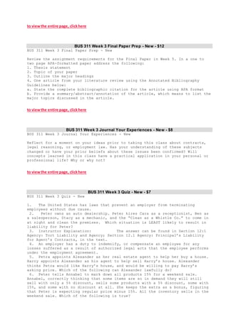 to viewthe entire page, clickhere
BUS 311 Week 3 Final Paper Prep - New - $12
BUS 311 Week 3 Final Paper Prep - New
Review the assignment requirements for the Final Paper in Week 5. In a one to
two page APA-formatted paper address the following:
1. Thesis statement
2. Topic of your paper
3. Outline the major headings
4. One article from your literature review using the Annotated Bibliography
Guidelines below:
a. State the complete bibliographic citation for the article using APA format
b. Provide a summary/abstract/annotation of the article, which means to list the
major topics discussed in the article.
to viewthe entire page, clickhere
BUS 311 Week 3 Journal Your Experiences - New - $8
BUS 311 Week 3 Journal Your Experiences - New
Reflect for a moment on your ideas prior to taking this class about contracts,
legal reasoning, or employment law. Has your understanding of these subjects
changed or have your prior beliefs about these issues been confirmed? Will
concepts learned in this class have a practical application in your personal or
professional life? Why or why not?
to viewthe entire page, clickhere
BUS 311 Week 3 Quiz - New - $7
BUS 311 Week 3 Quiz - New
1. The United States has laws that prevent an employer from terminating
employees without due cause.
2. Peter owns an auto dealership. Peter hires Cara as a receptionist, Ben as
a salesperson, Stacy as a mechanic, and the “Clean as a Whistle Co.” to come in
at night and clean the premises. Which situation is LEAST likely to result in
liability for Peter?
3. Instructor Explanation: The answer can be found in Section 12:1
Agency: Tort Liability and Agency; Section 12.1 Agency: Principal’s Liability
for Agent’s Contracts, in the text.
4. An employer has a duty to indemnify, or compensate an employee for any
losses suffered as a result of authorized legal acts that the employee performs
under the employment agreement.
5. Petra appoints Alexander as her real estate agent to help her buy a house.
Harry appoints Alexander as his agent to help sell Harry’s house. Alexander
thinks Petra would like Harry’s house, and would be willing to pay Harry’s
asking price. Which of the following can Alexander lawfully do?
6. Peter tells Annabel to mark down all products 15% for a weekend sale.
Annabel, correctly thinking that some items are so in demand they will still
sell with only a 5% discount, sells some products with a 5% discount, some with
15%, and some with no discount at all. She keeps the extra as a bonus, figuring
that Peter is expecting regular price minus 15%. All the inventory sells in the
weekend sale. Which of the following is true?
 