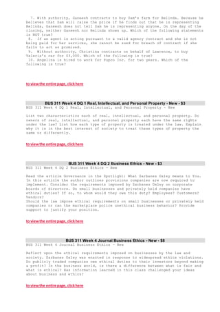 7. With authority, Ganeesh contracts to buy Sam’s farm for Belinda. Because he
believes that Sam will raise the price if he finds out that he is representing
Belinda, Ganeesh does not tell Sam he is representing anyone. On the day of the
closing, neither Ganeesh nor Belinda shows up. Which of the following statements
is NOT true?
8. If an agent is acting pursuant to a valid agency contract and she is not
being paid for her services, she cannot be sued for breach of contract if she
fails to act as promised.
9. Without authority, Christina contracts on behalf of Lawrence, to buy
Valeria’s car for $3,000. Which of the following is true?
10. Angelina is hired to work for Pupco Inc. for two years. Which of the
following is true?
to viewthe entire page, clickhere
BUS 311 Week 4 DQ 1 Real, Intellectual, and Personal Property - New - $3
BUS 311 Week 4 DQ 1 Real, Intellectual, and Personal Property - New
List two characteristics each of real, intellectual, and personal property. Do
owners of real, intellectual, and personal property each have the same rights
under the law? List how each type of property is treated under the law. Explain
why it is in the best interest of society to treat these types of property the
same or differently.
to viewthe entire page, clickhere
BUS 311 Week 4 DQ 2 Business Ethics - New - $3
BUS 311 Week 4 DQ 2 Business Ethics - New
Read the article Governance in the Spotlight: What Sarbanes Oxley means to You.
In this article the author outlines provisions companies are now required to
implement. Consider the requirements imposed by Sarbanes Oxley on corporate
boards of directors. Do small businesses and privately held companies have
ethical duties? If so, to whom would they owe this duty? Employees? Customers?
Vendors?
Should the law impose ethical requirements on small businesses or privately held
companies or can the marketplace police unethical business behavior? Provide
support to justify your position.
to viewthe entire page, clickhere
BUS 311 Week 4 Journal Business Ethics - New - $8
BUS 311 Week 4 Journal Business Ethics - New
Reflect upon the ethical requirements imposed on businesses by the law and
society. Sarbanes Oxley was enacted in response to widespread ethics violations.
Do publicly traded companies owe ethical duties to their investors beyond making
a profit? In the business world, is there a difference between what is fair and
what is ethical? Has information learned in this class challenged your ideas
about business and ethics?
to viewthe entire page, clickhere
 