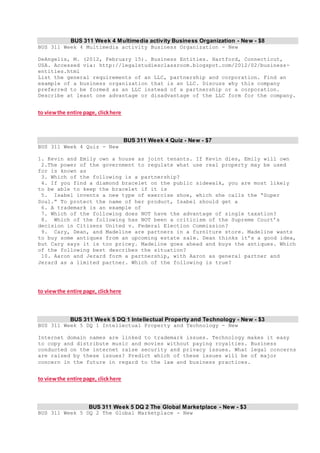 BUS 311 Week 4 Multimedia activity Business Organization - New - $8
BUS 311 Week 4 Multimedia activity Business Organization - New
DeAngelis, M. (2012, February 15). Business Entities. Hartford, Connecticut,
USA. Accessed via: http://legalstudiesclassroom.blogspot.com/2012/02/business-
entities.html
List the general requirements of an LLC, partnership and corporation. Find an
example of a business organization that is an LLC. Discuss why this company
preferred to be formed as an LLC instead of a partnership or a corporation.
Describe at least one advantage or disadvantage of the LLC form for the company.
to viewthe entire page, clickhere
BUS 311 Week 4 Quiz - New - $7
BUS 311 Week 4 Quiz - New
1. Kevin and Emily own a house as joint tenants. If Kevin dies, Emily will own
2.The power of the government to regulate what use real property may be used
for is known as
3. Which of the following is a partnership?
4. If you find a diamond bracelet on the public sidewalk, you are most likely
to be able to keep the bracelet if it is
5. Isabel invents a new type of exercise shoe, which she calls the “Super
Soul.” To protect the name of her product, Isabel should get a
6. A trademark is an example of
7. Which of the following does NOT have the advantage of single taxation?
8. Which of the following has NOT been a criticism of the Supreme Court’s
decision in Citizens United v. Federal Election Commission?
9. Cary, Dean, and Madeline are partners in a furniture store. Madeline wants
to buy some antiques from an upcoming estate sale. Dean thinks it’s a good idea,
but Cary says it is too pricey. Madeline goes ahead and buys the antiques. Which
of the following best describes the situation?
10. Aaron and Jerard form a partnership, with Aaron as general partner and
Jerard as a limited partner. Which of the following is true?
to viewthe entire page, clickhere
BUS 311 Week 5 DQ 1 Intellectual Property and Technology - New - $3
BUS 311 Week 5 DQ 1 Intellectual Property and Technology - New
Internet domain names are linked to trademark issues. Technology makes it easy
to copy and distribute music and movies without paying royalties. Business
conducted on the internet raise security and privacy issues. What legal concerns
are raised by these issues? Predict which of these issues will be of major
concern in the future in regard to the law and business practices.
to viewthe entire page, clickhere
BUS 311 Week 5 DQ 2 The Global Marketplace - New - $3
BUS 311 Week 5 DQ 2 The Global Marketplace - New
 