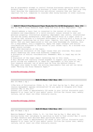How do governments attempt to control foreign businesses operating within their
borders? When U.S. companies do business in other countries, what issues do they
face? Describe the responsibilities and ethical concerns that you feel are
important for U.S. companies to consider when doing business in other countries
to viewthe entire page, clickhere
BUS 311 Week 5 Final Research Paper Ready Aim Fire At Will Employment - New - $12
BUS 311 Week 5 Final Research Paper Ready Aim Fire At Will Employment - New
Should address a topic that is connected to the content of this course
(elements and requirements of a valid contract; issues related to real and
personal property; intellectual property; employment law; and/or, international
law and the global marketplace.) This paper should focus on a legal issue or
situation that relates to a business environment or activity with a focus on the
legal impact technology has on this issue. Ideally, this topic would concern a
matter that you have experienced or that you have knowledge of; however, this
not a requirement, only a suggestion. Apply the legal concepts and ethical
considerations discussed in this course to your chosen topic. At a minimum this
paper should include:
A detailed description of the topic.
An analytical discussion of the legal issues that are involved. This would
entail examining the issue from different viewpoints.
A discussion of ethical considerations (Remember: What is legal may not be
ethical).
A discussion of the legal impact technology has on this issue.
A well defined and logically stated argument to support your position. This
would include any suggestion or ideas for improvement in this area of law.
Four research sources, two of which must be from the Ashford Library.
The paper also needs to meet the writing requirements that are set out below
under “Writing the Final Research Paper."
to viewthe entire page, clickhere
BUS 372 Week 1 DQ 1 New - $10
BUS 372 Week 1 DQ 1
1)The Role of Unionization [CLOs: 2, 5]. 1st Post Due by Day 3. What are some
reasons management opposes unionization? Do you agree or disagree with these
reasons? Why or why not?
Present your views in approximately 250 words in your initial discussion post.
Respond to at least two of your peers’ posts. Utilize the course text, weekly
lecture, and at least one other scholarly source.
to viewthe entire page, clickhere
BUS 372 Week 1 DQ 2 New - $10
BUS 372 Week 1 DQ 2
Meeting Members’ Needs [CLOs: 3, 6]. 1st Post Due by Day 3. What were the
driving forces that led people to sacrifice so much to form unions? Was it worth
it? What benefits were derived? What sacrifices were made?
Present your views in approximately 250 words in your initial discussion post.
Respond to at least two of your peers’ posts. Utilize the course text, weekly
lecture, and at least one other scholarly source.
 