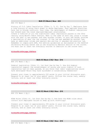 to viewthe entire page, clickhere
BUS 372 Week 2 New - $25
BUS 372 Week 2
History of U.S. Labor Legislation [CLOs: 1, 3, 4]. Due by Day 7. Employers have
a long history of using their power to abuse employees. Past employer practices
have led to bloody conflicts. Over time, the development of Federal regulations
has helped ease the tense employee/employer relationship.
Create a timeline of all the significant labor legislation passed in the 20th
century using Word’s Table feature. Next to the name of each law, place a column
with the year it was passed, and then another column, in your own words, provide
a description of what the law covered. If the law was amended by another law,
make an additional column and explain why and how it amended the previous law.
Remember to comply with APA, 6th edition guidelines as delineated in the Ashford
University Writing Center and in the Originality Matters section of the course.
You must use at least two scholarly sources in addition to the course text.
to viewthe entire page, clickhere
BUS 372 Week 2 DQ 1 New - $10
BUS 372 Week 2 DQ 1
Federal Legislation [CLOs: 1]. 1st Post Due by Day 3. How did federal
legislation support the establishment of unions and union rights? If such
legislation had not been passed, do you think that labor organizations would
have developed? Would they have succeeded in establishing themselves?
Present your views in approximately 250 words in your initial discussion post.
Respond to at least two of your peers’ posts. Utilize the course text, weekly
lecture, and at least one other scholarly source.
to viewthe entire page, clickhere
BUS 372 Week 2 DQ 2 New - $10
BUS 372 Week 2 DQ 2
NLRA Rules [CLOs: 4]. 1st Post Due by Day 3. How have the NLRA rules about
contact with employees failed to keep up with technology?
Present your views in approximately 250 words in your initial discussion post.
Respond to at least two of your peers’ posts. Utilize the course text, weekly
lecture, and at least one other scholarly source.
to viewthe entire page, clickhere
BUS 372 Week 3 DQ 1 New - $10
BUS 372 Week 3 DQ 1
 