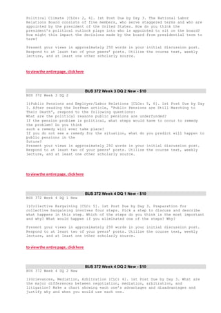 Political Climate [CLOs: 2, 6]. 1st Post Due by Day 3. The National Labor
Relations Board consists of five members, who serve staggered terms and who are
appointed by the president of the United States. How do you think the
president’s political outlook plays into who is appointed to sit on the board?
How might this impact the decisions made by the board from presidential term to
term?
Present your views in approximately 250 words in your initial discussion post.
Respond to at least two of your peers’ posts. Utilize the course text, weekly
lecture, and at least one other scholarly source.
to viewthe entire page, clickhere
BUS 372 Week 3 DQ 2 New - $10
BUS 372 Week 3 DQ 2
1)Public Pensions and Employer/Labor Relations [CLOs: 5, 6]. 1st Post Due by Day
3. After reading the Dorfman article, “Public Pensions are Still Marching to
Their Death”, respond to the following questions:
What are the political reasons public pensions are underfunded?
If the pension problem is political, what steps would have to occur to remedy
the problem? Do you think
such a remedy will ever take place?
If you do not see a remedy for the situation, what do you predict will happen to
public pensions in the
future?
Present your views in approximately 250 words in your initial discussion post.
Respond to at least two of your peers’ posts. Utilize the course text, weekly
lecture, and at least one other scholarly source.
to viewthe entire page, clickhere
BUS 372 Week 4 DQ 1 New - $10
BUS 372 Week 4 DQ 1 New
1)Collective Bargaining [CLO: 5]. 1st Post Due by Day 3. Preparation for
collective bargaining involves four steps. Pick a step to discuss and describe
what happens in this step. Which of the steps do you think is the most important
and why? What would happen if you eliminated one of the steps? Why?
Present your views in approximately 250 words in your initial discussion post.
Respond to at least two of your peers’ posts. Utilize the course text, weekly
lecture, and at least one other scholarly source.
to viewthe entire page, clickhere
BUS 372 Week 4 DQ 2 New - $10
BUS 372 Week 4 DQ 2 New
1)Grievances, Mediation, Arbitration [CLO: 4]. 1st Post Due by Day 3. What are
the major differences between negotiation, mediation, arbitration, and
litigation? Make a chart showing each one’s advantages and disadvantages and
justify why and when you would use each one.
 
