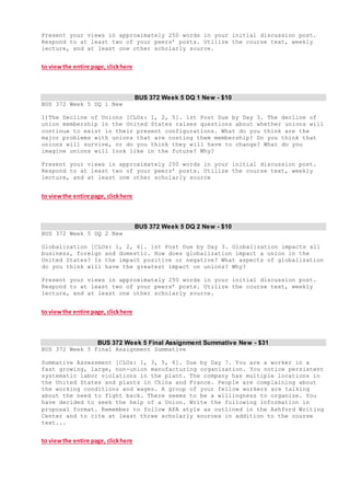 Present your views in approximately 250 words in your initial discussion post.
Respond to at least two of your peers’ posts. Utilize the course text, weekly
lecture, and at least one other scholarly source.
to viewthe entire page, clickhere
BUS 372 Week 5 DQ 1 New - $10
BUS 372 Week 5 DQ 1 New
1)The Decline of Unions [CLOs: 1, 2, 5]. 1st Post Due by Day 3. The decline of
union membership in the United States raises questions about whether unions will
continue to exist in their present configurations. What do you think are the
major problems with unions that are costing them membership? Do you think that
unions will survive, or do you think they will have to change? What do you
imagine unions will look like in the future? Why?
Present your views in approximately 250 words in your initial discussion post.
Respond to at least two of your peers’ posts. Utilize the course text, weekly
lecture, and at least one other scholarly source
to viewthe entire page, clickhere
BUS 372 Week 5 DQ 2 New - $10
BUS 372 Week 5 DQ 2 New
Globalization [CLOs: 1, 2, 6]. 1st Post Due by Day 3. Globalization impacts all
business, foreign and domestic. How does globalization impact a union in the
United States? Is the impact positive or negative? What aspects of globalization
do you think will have the greatest impact on unions? Why?
Present your views in approximately 250 words in your initial discussion post.
Respond to at least two of your peers’ posts. Utilize the course text, weekly
lecture, and at least one other scholarly source.
to viewthe entire page, clickhere
BUS 372 Week 5 Final Assignment Summative New - $31
BUS 372 Week 5 Final Assignment Summative
Summative Assessment [CLOs: 1, 3, 5, 6]. Due by Day 7. You are a worker in a
fast growing, large, non-union manufacturing organization. You notice persistent
systematic labor violations in the plant. The company has multiple locations in
the United States and plants in China and France. People are complaining about
the working conditions and wages. A group of your fellow workers are talking
about the need to fight back. There seems to be a willingness to organize. You
have decided to seek the help of a Union. Write the following information in
proposal format. Remember to follow APA style as outlined in the Ashford Writing
Center and to cite at least three scholarly sources in addition to the course
text...
to viewthe entire page, clickhere
 