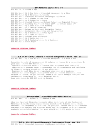 BUS 401 Entire Course - New - $45
BUS 401 Entire Course - New
BUS 401 Week 1 DQ 1 The Role of Financial Management in a Firm
BUS 401 Week 1 DQ 2 Financial Statements
BUS 401 Week 1 Financial Management Challenges and Ethics
BUS 401 Week 2 DQ 1 Dreams Do Come True
BUS 401 Week 2 DQ 2 Investing in Bonds
BUS 401 Week 2 Journal Present and Future Values, and Expected Returns
BUS 401 Week 2 Teaching Net Present Value (NPV) and Future Value (FV)
BUS 401 Week 3 DQ 1 Cash Flows From Working
BUS 401 Week 3 DQ 2 Capital Budgeting
BUS 401 Week 3 Return on Investment Education Funding
BUS 401 Week 4 Assignment Identifying and Managing Risk
BUS 401 Week 4 DQ 1 Interviewing Peter Lynch
BUS 401 Week 4 DQ 2 Cost of Capital
BUS 401 Week 4 Journal Risk and Return
BUS 401 Week 5 DQ 1 Ratio Analysis
BUS 401 Week 5 DQ 2 Applying Ratios to a Business
BUS 401 Week 5 Final Paper
to viewthe entire page, clickhere
BUS 401 Week 1 DQ 1 The Role of Financial Management in a Firm - New - $5
BUS 401 Week 1 DQ 1 The Role of Financial Management in a Firm - New
Summarize the role of management as it relates to finance in a corporation. In
your post, address the following:
Indicate the various aspects of finance that management must understand.
Describe why a manager needs to understand the characteristics and importance
of financial markets including risk and efficiency.
Describe why cash flow is more important than sales in a business.
Discuss what could happen if management does not fulfill responsibilities
related to finance. If you have one, share a real world example from your own
professional experience or from an external source.
Your post should be 200-250 words in length.
to viewthe entire page, clickhere
BUS 401 Week 1 DQ 2 Financial Statements - New - $5
BUS 401 Week 1 DQ 2 Financial Statements - New
View the Important Financial Documents video which looks at the fundamental
financial documents every company needs; including the balance sheet, income
statement, and statement of cash flow. In your post, choose one of the financial
statements and explain how a manager would use the statement to drive financial
analysis and decision-making. Your post should be 200-250 words in length
to viewthe entire page, clickhere
BUS 401 Week 1 Financial Management Challenges and Ethics - New - $13
BUS 401 Week 1 Financial Management Challenges and Ethics - New
 
