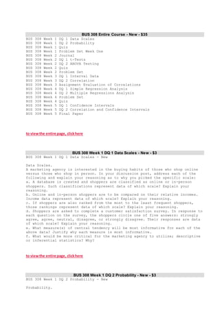BUS 308 Entire Course - New - $35
BUS 308 Week 1 DQ 1 Data Scales
BUS 308 Week 1 DQ 2 Probability
BUS 308 Week 1 Quiz
BUS 308 Week 1 Problem Set Week One
BUS 308 Week 2 Journal
BUS 308 Week 2 DQ 1 t-Tests
BUS 308 Week 2 DQ 2 ANOVA Testing
BUS 308 Week 2 Quiz
BUS 308 Week 2 Problem Set
BUS 308 Week 3 DQ 1 Interval Data
BUS 308 Week 3 DQ 2 Correlation
BUS 308 Week 3 Assignment Evaluation of Correlations
BUS 308 Week 4 DQ 1 Simple Regression Analysis
BUS 308 Week 4 DQ 2 Multiple Regressions Analysis
BUS 308 Week 4 Problem Set
BUS 308 Week 4 Quiz
BUS 308 Week 5 DQ 1 Confidence Intervals
BUS 308 Week 5 DQ 2 Correlation and Confidence Intervals
BUS 308 Week 5 Final Paper
to viewthe entire page, clickhere
BUS 308 Week 1 DQ 1 Data Scales - New - $3
BUS 308 Week 1 DQ 1 Data Scales - New
Data Scales.
A marketing agency is interested in the buying habits of those who shop online
versus those who shop in person. In your discussion post, address each of the
following and explain your reasoning as to why you picked the specific scale:
a. A database is created and shoppers are classified as online or in-person
shoppers. Such classifications represent data of which scale? Explain your
reasoning.
b. Online and in-person shoppers are to be compared on their relative incomes.
Income data represent data of which scale? Explain your reasoning.
c. If shoppers are also ranked from the most to the least frequent shoppers,
those rankings represent data of which scale? Explain your reasoning.
d. Shoppers are asked to complete a customer satisfaction survey. In response to
each question on the survey, the shoppers circle one of five answers: strongly
agree, agree, neutral, disagree, or strongly disagree. Their responses are data
of which scale? Explain your reasoning.
e. What measure(s) of central tendency will be most informative for each of the
above data? Justify why each measure is most informative.
f. What would be more critical for the marketing agency to utilize; descriptive
or inferential statistics? Why?
to viewthe entire page, clickhere
BUS 308 Week 1 DQ 2 Probability - New - $3
BUS 308 Week 1 DQ 2 Probability - New
Probability.
 