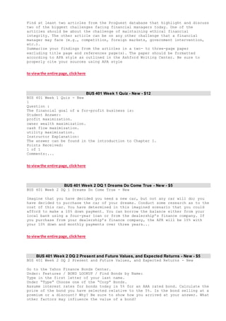Find at least two articles from the ProQuest database that highlight and discuss
two of the biggest challenges facing financial managers today. One of the
articles should be about the challenge of maintaining ethical financial
integrity. The other article can be on any other challenge that a financial
manager may face (e.g., competition, foreign markets, government intervention,
etc.).
Summarize your findings from the articles in a two- to three-page paper
excluding title page and references page(s). The paper should be formatted
according to APA style as outlined in the Ashford Writing Center. Be sure to
properly cite your sources using APA style
to viewthe entire page, clickhere
BUS 401 Week 1 Quiz - New - $12
BUS 401 Week 1 Quiz - New
1
Question :
The financial goal of a for-profit business is:
Student Answer:
profit maximization.
owner wealth maximization.
cash flow maximization.
utility maximization.
Instructor Explanation:
The answer can be found in the introduction to Chapter 1.
Points Received:
1 of 1
Comments:...
to viewthe entire page, clickhere
BUS 401 Week 2 DQ 1 Dreams Do Come True - New - $5
BUS 401 Week 2 DQ 1 Dreams Do Come True - New
Imagine that you have decided you need a new car, but not any car will do; you
have decided to purchase the car of your dreams. Conduct some research as to the
cost of this car. You have determined in this imagined scenario that you could
afford to make a 10% down payment. You can borrow the balance either from your
local bank using a four-year loan or from the dealership’s finance company. If
you purchase from your dealership’s finance company, the APR will be 10% with
your 10% down and monthly payments over three years...
to viewthe entire page, clickhere
BUS 401 Week 2 DQ 2 Present and Future Values, and Expected Returns - New - $5
BUS 401 Week 2 DQ 2 Present and Future Values, and Expected Returns - New
Go to the Yahoo Finance Bonds Center.
Under: Features / BOND LOOKUP / Find Bonds by Name:
Type in the first letter of your last name.
Under “Type” Choose one of the “Corp” Bonds.
Assume interest rates for bonds today is 5% for an AAA rated bond. Calculate the
price of the bond you have selected relative to the 5%. Is the bond selling at a
premium or a discount? Why? Be sure to show how you arrived at your answer. What
other factors may influence the value of a bond?
 