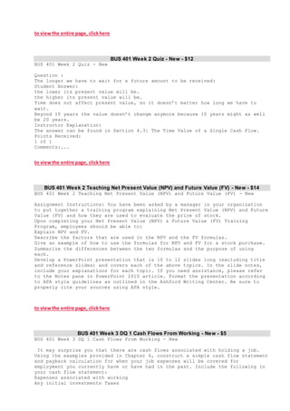 to viewthe entire page, clickhere
BUS 401 Week 2 Quiz - New - $12
BUS 401 Week 2 Quiz - New
Question :
The longer we have to wait for a future amount to be received:
Student Answer:
the lower its present value will be.
the higher its present value will be.
Time does not affect present value, so it doesn’t matter how long we have to
wait.
Beyond 10 years the value doesn’t change anymore because 10 years might as well
be 20 years.
Instructor Explanation:
The answer can be found in Section 4.3: The Time Value of a Single Cash Flow.
Points Received:
1 of 1
Comments:...
to viewthe entire page, clickhere
BUS 401 Week 2 Teaching Net Present Value (NPV) and Future Value (FV) - New - $14
BUS 401 Week 2 Teaching Net Present Value (NPV) and Future Value (FV) - New
Assignment Instructions: You have been asked by a manager in your organization
to put together a training program explaining Net Present Value (NPV) and Future
Value (FV) and how they are used to evaluate the price of stock.
Upon completing your Net Present Value (NPV) & Future Value (FV) Training
Program, employees should be able to:
Explain NPV and FV.
Describe the factors that are used in the NPV and the FV formulas.
Give an example of how to use the formulas for NPV and FV for a stock purchase.
Summarize the differences between the two formulas and the purpose of using
each.
Develop a PowerPoint presentation that is 10 to 12 slides long (excluding title
and reference slides) and covers each of the above topics. In the slide notes,
include your explanations for each topic. If you need assistance, please refer
to the Notes pane in PowerPoint 2010 article. Format the presentation according
to APA style guidelines as outlined in the Ashford Writing Center. Be sure to
properly cite your sources using APA style.
to viewthe entire page, clickhere
BUS 401 Week 3 DQ 1 Cash Flows From Working - New - $5
BUS 401 Week 3 DQ 1 Cash Flows From Working - New
It may surprise you that there are cash flows associated with holding a job.
Using the examples provided in Chapter 6, construct a simple cash flow statement
and payback calculation for when your job expenses will be covered for
employment you currently have or have had in the past. Include the following in
your cash flow statement:
Expenses associated with working
Any initial investments Taxes
 