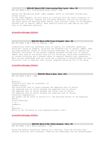 BUS 401 Week 4 DQ 1 Interviewing Peter Lynch - New - $5
BUS 401 Week 4 DQ 1 Interviewing Peter Lynch - New
Review the “Minimizing Risk” video segment, which is available through your
online course.
In the video segment, you will watch an interview with two great investors of
the twentieth century. Imagine you are Harry Reasoner, and you are allowed to
ask Peter Lynch one question about market risk, discount rates, or the weighted
average cost of capital (WACC). What question would you ask? Why do you feel
that is an important question?
to viewthe entire page, clickhere
BUS 401 Week 4 DQ 2 Cost of Capital - New - $5
BUS 401 Week 4 DQ 2 Cost of Capital - New
Corporations often use different costs of capital for different operating
divisions. Using an example, calculate the weighted cost of capital (WACC). What
are some potential issues in using varying techniques for cost of capital for
different divisions? If the overall company weighted average cost of capital
(WACC) were used as the hurdle rate for all divisions, would more conservative
or riskier divisions get a greater share of capital? Explain your reasoning.
What are two techniques that you could use to develop a rough estimate for each
division’s cost of capital? Your initial response should be 200 to 250 words
to viewthe entire page, clickhere
BUS 401 Week 4 Quiz - New - $12
BUS 401 Week 4 Quiz - New
1.
Question :
Investors will make an investment if:
Student Answer:
the historical rate of return exceeds the expected rate of return.
the required rate of return exceeds the expected rate of return.
the expected rate of return exceeds the actual rate of return.
the expected rate of return exceeds the required rate of return.
Instructor Explanation:
The answer can be found in Section 9.1: The Building Blocks of the Required
Return.
Points Received:
1 of 1
Comments:
2.
Question :
Which of the following is true regarding market risk?..
to viewthe entire page, clickhere
BUS 401 Week 5 DQ 1 Ratio Analysis - New - $5
BUS 401 Week 5 DQ 1 Ratio Analysis - New
Using the Ashford University Library as a resource, find two articles that
discuss financial ratio analysis. Identify two advantages and two disadvantages
 