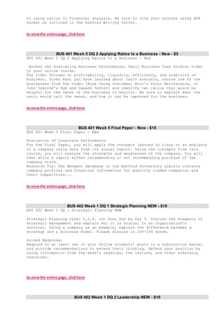 to using ratios in financial analysis. Be sure to cite your sources using APA
format as outlined in the Ashford Writing Center.
to viewthe entire page, clickhere
BUS 401 Week 5 DQ 2 Applying Ratios to a Business - New - $5
BUS 401 Week 5 DQ 2 Applying Ratios to a Business - New
Access the Evaluating Business Performance: Small Business Case Studies video
in your online course.
The video focuses on profitability, liquidity, efficiency, and stability of
business. Given what you have learned about ratio analysis, choose one of the
businesses from the video (Rose Chong Costumes, Anro’s Floor Maintenance, or
John Osborne’s Gym and Squash Center) and identify two ratios that would be
helpful for the owner of the business to monitor. Be sure to explain what the
ratio would tell the owner, and how it can be improved for the business.
to viewthe entire page, clickhere
BUS 401 Week 5 Final Paper - New - $15
BUS 401 Week 5 Final Paper - New
Evaluation of Corporate Performance
For the Final Paper, you will apply the concepts learned in class to an analysis
of a company using data from its annual report. Using the concepts from this
course, you will analyze the strengths and weaknesses of the company. You will
then write a report either recommending or not recommending purchase of the
company stock.
Research Tip: The Mergent database in the Ashford University Library contains
company profiles and financial information for publicly traded companies and
their competitors...
to viewthe entire page, clickhere
BUS 402 Week 1 DQ 1 Strategic Planning NEW - $10
BUS 402 Week 1 DQ 1 Strategic Planning NEW
Strategic Planning CLOs: 1,5,6. 1st Post Due by Day 3. Discuss the elements of
strategic management and explain why it is crucial to an organization’s
survival. Using a company as an example, explain the difference between a
strategy and a business model. Please discuss in 200-250 words.
Guided Response:
Respond to at least two of your fellow students’ posts in a substantive manner
and provide recommendations to extend their thinking. Defend your position by
using information from the week’s readings, the lecture, and other scholarly
resources.
to viewthe entire page, clickhere
BUS 402 Week 1 DQ 2 Leadership NEW - $10
 