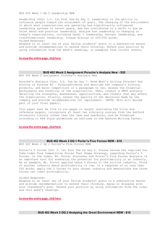BUS 402 Week 1 DQ 2 Leadership NEW
Leadership CLOs: 1,5. 1st Post Due by Day 3. Leadership is the ability to
influence people toward the attainment of goals. The changing of the environment
in which most organizations are operating has significantly influenced
leadership systems in recent years, and has contributed to a shift in how we
think about and practice leadership. Analyze how leadership is changing in
today’s organizations, including Level 5 leadership, servant leadership, and
transformational leadership. Please discuss in 200-250 words.
Guided Response:
Respond to at least two of your fellow students’ posts in a substantive manner
and provide recommendations to extend their thinking. Defend your position by
using information from the week’s readings, or examples from current events.
to viewthe entire page, clickhere
BUS 402 Week 2 Assignment Porsche’s Analysis New - $20
BUS 402 Week 2 Assignment Porsche’s Analysis New
Porsche’s Analysis CLOs: 2,6. Due by Day 7. Read What’s Driving Porsche? And
History of Porsche AG – FundingUniverse and describe the company’s history,
products, and major competitors in a paragraph or two. Assess the financial
performance and condition of the organization. Then, conduct a SWOT analysis
detailing the strengths, weaknesses, opportunities, and threats that may affect
the organization. Finally, assess the quality of the decisions made by the
company and provide recommendations for improvement. (NOTE: This will become
part of your final paper).
Your paper must be five to six pages in length (excluding the title and
reference pages), incorporate at least two scholarly sources from the Ashford
University Library (other than the case and textbook), and be formatted
according to APA style guidelines as outlined in the Ashford Writing Center.
to viewthe entire page, clickhere
BUS 402 Week 2 DQ 1 Porter’s Five Forces NEW - $10
BUS 402 Week 2 DQ 1 Porter’s Five Forces NEW
Porter’s 5 forces CLO: 3. 1st Post Due by Day 3. Please review the required You
Tube video Five Competitive Forces That Shape Strategy, regarding Porter’s 5
forces. In the video, Mr. Porter discusses how Porter's Five Forces Analysis is
an important tool for assessing the potential for profitability in an industry.
As an example, Mr. Porter applied these 5 forces to the airline industry. Think
of another industry where profitability is low. In a response of no less than
250 words, apply the 5 forces to your chosen industry and demonstrate how those
forces can lower profitability.
Guided Response:
Respond to at least two of your fellow students’ posts in a substantive manner
and provide recommendations to extend their thinking. Agree or disagree with
your classmate’s post. Defend your position by using information from the video
and this week’s readings.
to viewthe entire page, clickhere
BUS 402 Week 2 DQ 2 Analyzing the Great Environment NEW - $10
 