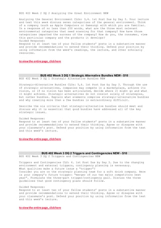 BUS 402 Week 2 DQ 2 Analyzing the Great Environment NEW
Analyzing the General Environment CLOs: 3,4. 1st Post Due by Day 3. Your lecture
and text this week discuss seven categorizes of the general environment. Think
of a company (such as Apple Computers or Samsung) with which you are familiar.
In a response of no less than 250 words, what are the three most relevant
environmental categories that need scanning for that company? How have those
categorizes impacted the success of the company? How do you, the consumer, view
this particular company and the products it develops?
Guided Response:
Respond to at least two of your fellow students’ posts in a substantive manner
and provide recommendations to extend their thinking. Defend your position by
using information from the week’s readings, the lecture, and other scholarly
resources.
to viewthe entire page, clickhere
BUS 402 Week 3 DQ 1 Strategic Alternative Bundles NEW - $10
BUS 402 Week 3 DQ 1 Strategic Alternative Bundles NEW
Strategic-Alternative Bundles CLOs: 5,6. 1st Post Due by Day 3. Through the use
of strategic alternatives, companies may compete in a marketplace, achieve its
vision, or if no vision has been articulated, decide where it might go and what
it might achieve. Strategic alternatives do not consist solely of strategies,
but rather bundles. Explain what elements comprise strategic-alternative bundles
and why creating more than a few bundles is extraordinary difficult.
Describe the six criteria that strategic-alternative bundles should meet and
discuss why it is essential that good bundles have addressed all of the key
strategic issues.
Guided Response:
Respond to at least two of your fellow students’ posts in a substantive manner
and provide recommendations to extend their thinking. Agree or disagree with
your classmate’s post. Defend your position by using information from the text
and this week’s lecture.
to viewthe entire page, clickhere
BUS 402 Week 3 DQ 2 Triggers and Contingencies NEW - $10
BUS 402 Week 3 DQ 2 Triggers and Contingencies NEW
Triggers and Contingencies CLO: 6. 1st Post Due by Day 3. Due to the changing
environment and external triggers, contingency planning is necessary.
What qualities make a future issue a “trigger”?
Consider you are on the strategic planning team for a soft drink company. Here
is your company’s future trigger: “merger of our two major competitors next
year”. Formulate the three-part trigger/contingency pair. Discuss the three
guidelines that good contingency plans should follow.
Guided Response:
Respond to at least two of your fellow students’ posts in a substantive manner
and provide recommendations to extend their thinking. Agree or disagree with
your classmate’s post. Defend your position by using information from the text
and this week’s lecture.
to viewthe entire page, clickhere
 