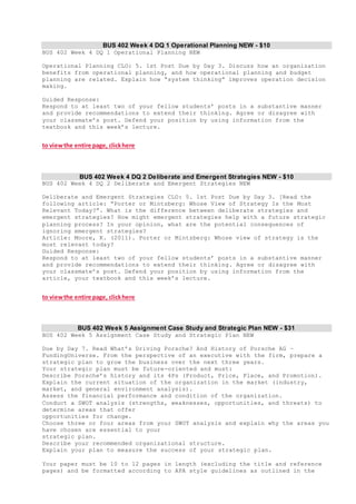 BUS 402 Week 4 DQ 1 Operational Planning NEW - $10
BUS 402 Week 4 DQ 1 Operational Planning NEW
Operational Planning CLO: 5. 1st Post Due by Day 3. Discuss how an organization
benefits from operational planning, and how operational planning and budget
planning are related. Explain how “system thinking” improves operation decision
making.
Guided Response:
Respond to at least two of your fellow students’ posts in a substantive manner
and provide recommendations to extend their thinking. Agree or disagree with
your classmate’s post. Defend your position by using information from the
textbook and this week’s lecture.
to viewthe entire page, clickhere
BUS 402 Week 4 DQ 2 Deliberate and Emergent Strategies NEW - $10
BUS 402 Week 4 DQ 2 Deliberate and Emergent Strategies NEW
Deliberate and Emergent Strategies CLO: 5. 1st Post Due by Day 3. [Read the
following article: “Porter or Mintzberg: Whose View of Strategy Is the Most
Relevant Today?”. What is the difference between deliberate strategies and
emergent strategies? How might emergent strategies help with a future strategic
planning process? In your opinion, what are the potential consequences of
ignoring emergent strategies?
Article: Moore, K. (2011). Porter or Mintzberg: Whose view of strategy is the
most relevant today?
Guided Response:
Respond to at least two of your fellow students’ posts in a substantive manner
and provide recommendations to extend their thinking. Agree or disagree with
your classmate’s post. Defend your position by using information from the
article, your textbook and this week’s lecture.
to viewthe entire page, clickhere
BUS 402 Week 5 Assignment Case Study and Strategic Plan NEW - $31
BUS 402 Week 5 Assignment Case Study and Strategic Plan NEW
Due by Day 7. Read What’s Driving Porsche? And History of Porsche AG –
FundingUniverse. From the perspective of an executive with the firm, prepare a
strategic plan to grow the business over the next three years.
Your strategic plan must be future-oriented and must:
Describe Porsche’s history and its 4Ps (Product, Price, Place, and Promotion).
Explain the current situation of the organization in the market (industry,
market, and general environment analysis).
Assess the financial performance and condition of the organization.
Conduct a SWOT analysis (strengths, weaknesses, opportunities, and threats) to
determine areas that offer
opportunities for change.
Choose three or four areas from your SWOT analysis and explain why the areas you
have chosen are essential to your
strategic plan.
Describe your recommended organizational structure.
Explain your plan to measure the success of your strategic plan.
Your paper must be 10 to 12 pages in length (excluding the title and reference
pages) and be formatted according to APA style guidelines as outlined in the
 